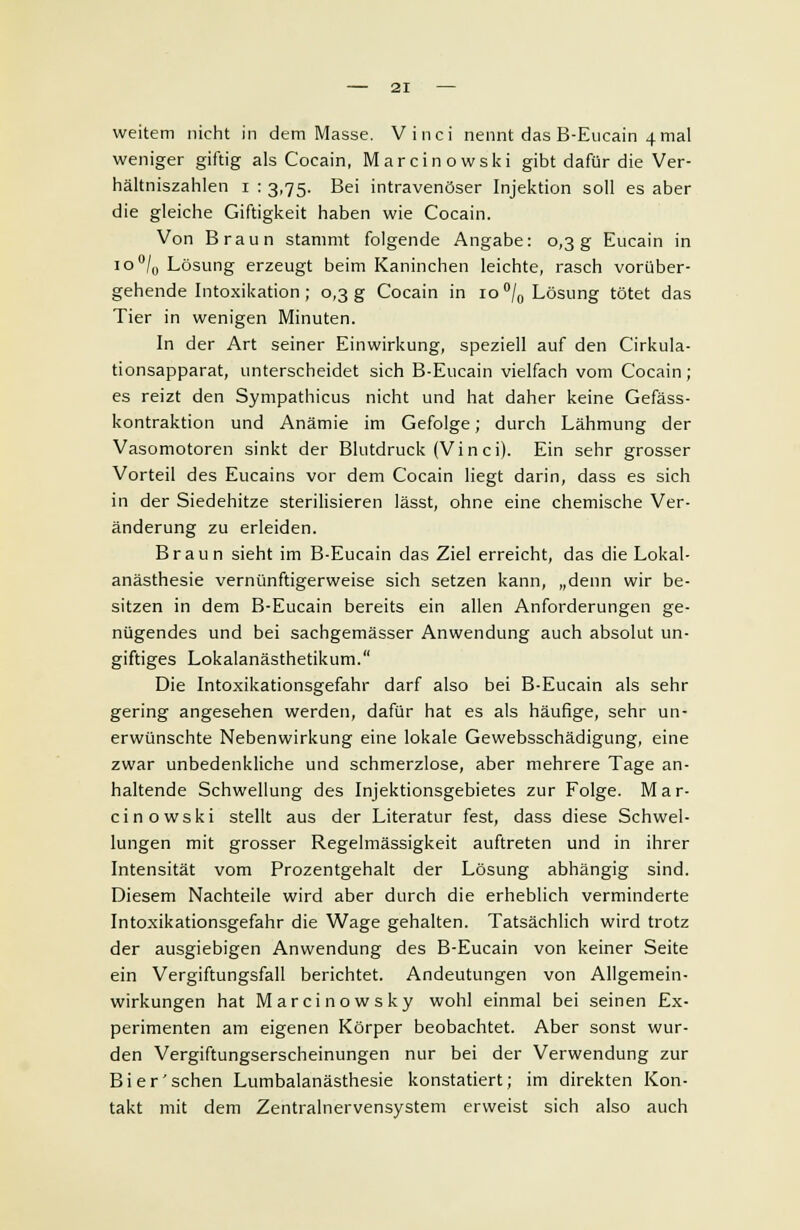 weitem nicht in dem Masse. Vinci nennt das B-Eucain 4 mal weniger giftig als Cocain, Marcinowski gibt dafür die Ver- hältniszahlen 1 : 3,75. Bei intravenöser Injektion soll es aber die gleiche Giftigkeit haben wie Cocain. Von Braun stammt folgende Angabe: 0,3g Eucain in io°/0 Lösung erzeugt beim Kaninchen leichte, rasch vorüber- gehende Intoxikation ; 0,3 g Cocain in 10 °/0 Lösung tötet das Tier in wenigen Minuten. In der Art seiner Einwirkung, speziell auf den Cirkula- tionsapparat, unterscheidet sich B-Eucain vielfach vom Cocain; es reizt den Sympathicus nicht und hat daher keine Gefäss- kontraktion und Anämie im Gefolge; durch Lähmung der Vasomotoren sinkt der Blutdruck (Vi n ci). Ein sehr grosser Vorteil des Eucains vor dem Cocain liegt darin, dass es sich in der Siedehitze sterilisieren lässt, ohne eine chemische Ver- änderung zu erleiden. Braun sieht im B-Eucain das Ziel erreicht, das die Lokal- anästhesie vernünftigerweise sich setzen kann, „denn wir be- sitzen in dem B-Eucain bereits ein allen Anforderungen ge- nügendes und bei sachgemässer Anwendung auch absolut un- giftiges Lokalanästhetikum. Die Intoxikationsgefahr darf also bei B-Eucain als sehr gering angesehen werden, dafür hat es als häufige, sehr un- erwünschte Nebenwirkung eine lokale Gewebsschädigung, eine zwar unbedenkliche und schmerzlose, aber mehrere Tage an- haltende Schwellung des Injektionsgebietes zur Folge. Mar- cinowski stellt aus der Literatur fest, dass diese Schwel- lungen mit grosser Regelmässigkeit auftreten und in ihrer Intensität vom Prozentgehalt der Lösung abhängig sind. Diesem Nachteile wird aber durch die erheblich verminderte Intoxikationsgefahr die Wage gehalten. Tatsächlich wird trotz der ausgiebigen Anwendung des B-Eucain von keiner Seite ein Vergiftungsfall berichtet. Andeutungen von Allgemein- wirkungen hat Marcinowsky wohl einmal bei seinen Ex- perimenten am eigenen Körper beobachtet. Aber sonst wur- den Vergiftungserscheinungen nur bei der Verwendung zur Bier'sehen Lumbalanästhesie konstatiert; im direkten Kon- takt mit dem Zentralnervensystem erweist sich also auch