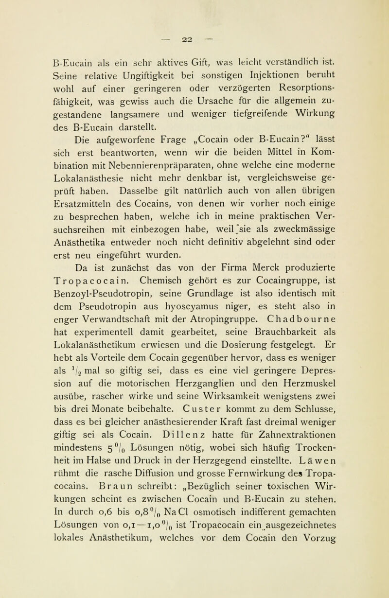 B-Eucain als ein sehr aktives Gift, was leicht verständlich ist. Seine relative Ungiftigkeit bei sonstigen Injektionen beruht wohl auf einer geringeren oder verzögerten Resorptions- fähigkeit, was gewiss auch die Ursache für die allgemein zu- gestandene langsamere und weniger tiefgreifende Wirkung des B-Eucain darstellt. Die aufgeworfene Frage „Cocain oder B-Eucain? lässt sich erst beantworten, wenn wir die beiden Mittel in Kom- bination mit Nebennierenpräparaten, ohne welche eine moderne Lokalanästhesie nicht mehr denkbar ist, vergleichsweise ge- prüft haben. Dasselbe gilt natürlich auch von allen übrigen Ersatzmitteln des Cocains, von denen wir vorher noch einige zu besprechen haben, welche ich in meine praktischen Ver- suchsreihen mit einbezogen habe, weil'sie als zweckmässige Anästhetika entweder noch nicht definitiv abgelehnt sind oder erst neu eingeführt wurden. Da ist zunächst das von der Firma Merck produzierte Tropacocain. Chemisch gehört es zur Cocaingruppe, ist Benzoyl-Pseudotropin, seine Grundlage ist also identisch mit dem Pseudotropin aus hyoscyamus niger, es steht also in enger Verwandtschaft mit der Atropingruppe. Chadbourne hat experimentell damit gearbeitet, seine Brauchbarkeit als Lokalanästhetikum erwiesen und die Dosierung festgelegt. Er hebt als Vorteile dem Cocain gegenüber hervor, dass es weniger als 1j2 mal so giftig sei, dass es eine viel geringere Depres- sion auf die motorischen Herzganglien und den Herzmuskel ausübe, rascher wirke und seine Wirksamkeit wenigstens zwei bis drei Monate beibehalte. Custer kommt zu dem Schlüsse, dass es bei gleicher anästhesierender Kraft fast dreimal weniger giftig sei als Cocain. Dillen z hatte für Zahnextraktionen mindestens 5 °/0 Lösungen nötig, wobei sich häufig Trocken- heit im Halse und Druck in der Herzgegend einstellte. La wen rühmt die rasche Diffusion und grosse Fernwirkung des Tropa- cocains. Braun schreibt: „Bezüglich seiner toxischen Wir- kungen scheint es zwischen Cocain und B-Eucain zu stehen. In durch 0,6 bis 0,8 °/0 NaCl osmotisch indifferent gemachten Lösungen von 0,1 —1,0°/0 ist Tropacocain ein.ausgezeichnetes lokales Anästhetikum, welches vor dem Cocain den Vorzug