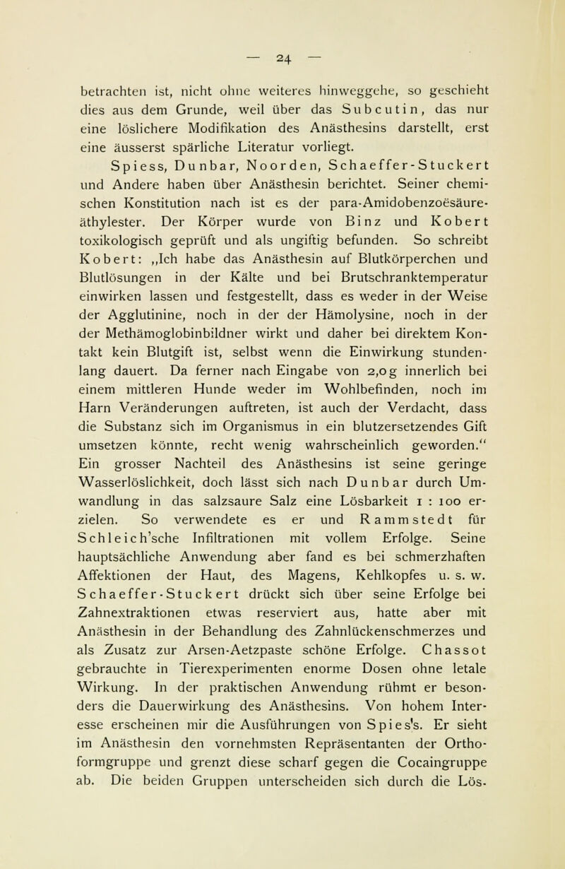 betrachten ist, nicht ohne weiteres hinweggehe, so geschieht dies aus dem Grunde, weil über das Subcutin, das nur eine löslichere Modifikation des Anästhesins darstellt, erst eine äusserst spärliche Literatur vorliegt. Spiess, Dunbar, Noorden, Sehaeffer-Stuckert und Andere haben über Anästhesin berichtet. Seiner chemi- schen Konstitution nach ist es der para-Amidobenzoesäure- äthylester. Der Körper wurde von Binz und Kobert toxikologisch geprüft und als ungiftig befunden. So schreibt Kobert: „Ich habe das Anästhesin auf Blutkörperchen und Blutlösungen in der Kälte und bei Brutschranktemperatur einwirken lassen und festgestellt, dass es weder in der Weise der Agglutinine, noch in der der Hämolysine, noch in der der Methämoglobinbildner wirkt und daher bei direktem Kon- takt kein Blutgift ist, selbst wenn die Einwirkung stunden- lang dauert. Da ferner nach Eingabe von 2,0 g innerlich bei einem mittleren Hunde weder im Wohlbefinden, noch im Harn Veränderungen auftreten, ist auch der Verdacht, dass die Substanz sich im Organismus in ein blutzersetzendes Gift umsetzen könnte, recht wenig wahrscheinlich geworden. Ein grosser Nachteil des Anästhesins ist seine geringe Wasserlöslichkeit, doch lässt sich nach Dunbar durch Um- wandlung in das salzsaure Salz eine Lösbarkeit 1 : 100 er- zielen. So verwendete es er und Rammstedt für Schle ic h'sche Infiltrationen mit vollem Erfolge. Seine hauptsächliche Anwendung aber fand es bei schmerzhaften Affektionen der Haut, des Magens, Kehlkopfes u. s. w. S chaeffer-Stuck er t drückt sich über seine Erfolge bei Zahnextraktionen etwas reserviert aus, hatte aber mit Anästhesin in der Behandlung des Zahnlückenschmerzes und als Zusatz zur Arsen-Aetzpaste schöne Erfolge. Chassot gebrauchte in Tierexperimenten enorme Dosen ohne letale Wirkung. In der praktischen Anwendung rühmt er beson- ders die Dauerwirkung des Anästhesins. Von hohem Inter- esse erscheinen mir die Ausführungen vonSpies's. Er sieht im Anästhesin den vornehmsten Repräsentanten der Ortho- formgruppe und grenzt diese scharf gegen die Cocaingruppe ab. Die beiden Gruppen unterscheiden sich durch die Lös-