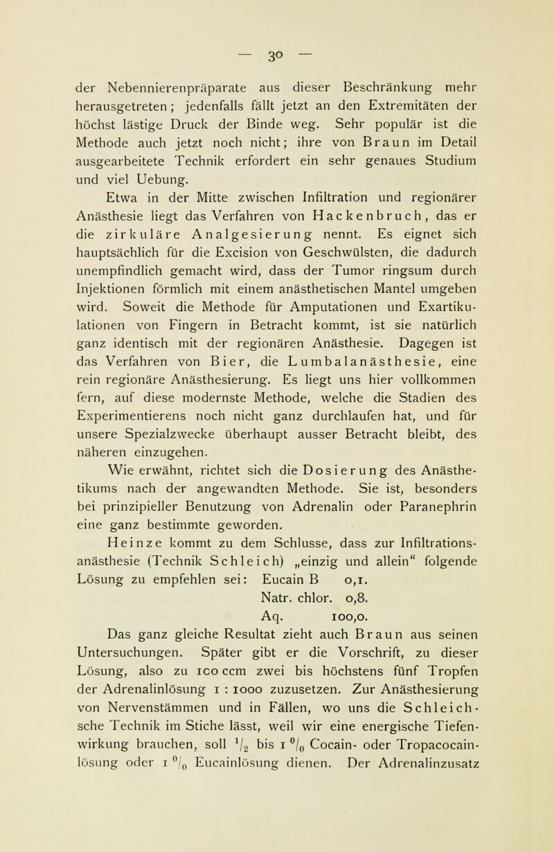 — 3° — der Nebennierenpräparate aus dieser Beschränkung mehr herausgetreten ; jedenfalls fällt jetzt an den Extremitäten der höchst lästige Druck der Binde weg. Sehr populär ist die Methode auch jetzt noch nicht; ihre von Braun im Detail ausgearbeitete Technik erfordert ein sehr genaues Studium und viel Uebung. Etwa in der Mitte zwischen Infiltration und regionärer Anästhesie liegt das Verfahren von Hackenbruch, das er die zirkuläre Analgesierung nennt. Es eignet sich hauptsächlich für die Excision von Geschwülsten, die dadurch unempfindlich gemacht wird, dass der Tumor ringsum durch Injektionen förmlich mit einem anästhetischen Mantel umgeben wird. Soweit die Methode für Amputationen und Exartiku- lationen von Fingern in Betracht kommt, ist sie natürlich ganz identisch mit der regionären Anästhesie. Dagegen ist das Verfahren von Bier, die Lumbalanästhesie, eine rein regionäre Anästhesierung. Es liegt uns hier vollkommen fern, auf diese modernste Methode, welche die Stadien des Experimentierens noch nicht ganz durchlaufen hat, und für unsere Spezialzwecke überhaupt ausser Betracht bleibt, des näheren einzugehen. Wie erwähnt, richtet sich die Dosierung des Anästhe- tikums nach der angewandten Methode. Sie ist, besonders bei prinzipieller Benutzung von Adrenalin oder Paranephrin eine ganz bestimmte geworden. Heinze kommt zu dem Schlüsse, dass zur Infiltrations- anästhesie (Technik Schleich) „einzig und allein folgende Lösung zu empfehlen sei: Eucain B 0,1. Natr. chlor. 0,8. Aq. 100,0. Das ganz gleiche Resultat zieht auch Braun aus seinen Untersuchungen. Später gibt er die Vorschrift, zu dieser Lösung, also zu ico ccm zwei bis höchstens fünf Tropfen der Adrenalinlösung 1 : 1000 zuzusetzen. Zur Anästhesierung von Nervenstämmen und in Fällen, wo uns die Schleich- sehe Technik im Stiche lässt, weil wir eine energische Tiefen- wirkung brauchen, soll lj2 bis 1 °/n Cocain- oder Tropacocain- lüsung oder 1 °/0 Eucainlösung dienen. Der Adrenalinzusatz