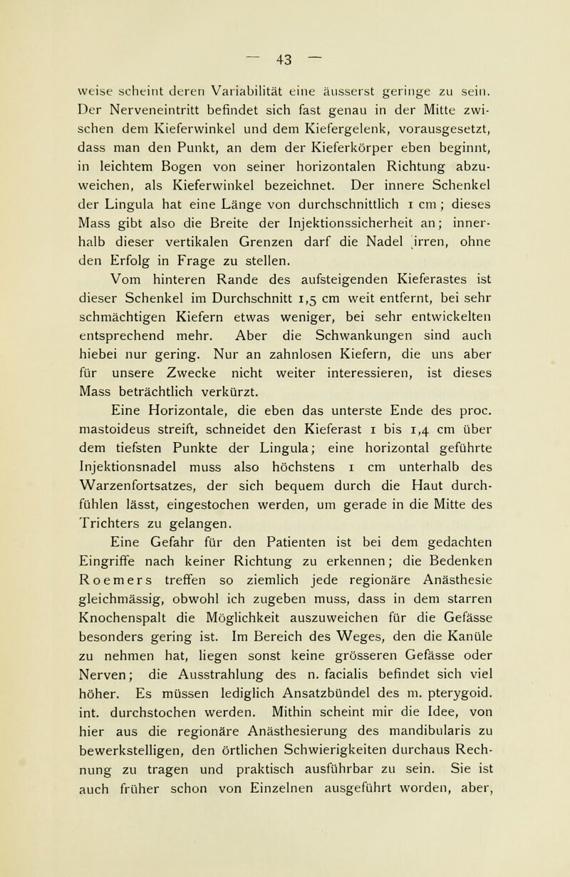 weise scheint deren Variabilität eine äusserst geringe zu sein. Der Nerveneintritt befindet sich fast genau in der Mitte zwi- schen dem Kieferwinkel und dem Kiefergelenk, vorausgesetzt, dass man den Punkt, an dem der Kieferkörper eben beginnt, in leichtem Bogen von seiner horizontalen Richtung abzu- weichen, als Kieferwinkel bezeichnet. Der innere Schenkel der Lingula hat eine Länge von durchschnittlich i cm ; dieses Mass gibt also die Breite der Injektionssicherheit an; inner- halb dieser vertikalen Grenzen darf die Nadel irren, ohne den Erfolg in Frage zu stellen. Vom hinteren Rande des aufsteigenden Kieferastes ist dieser Schenkel im Durchschnitt 1,5 cm weit entfernt, bei sehr schmächtigen Kiefern etwas weniger, bei sehr entwickelten entsprechend mehr. Aber die Schwankungen sind auch hiebei nur gering. Nur an zahnlosen Kiefern, die uns aber für unsere Zwecke nicht weiter interessieren, ist dieses Mass beträchtlich verkürzt. Eine Horizontale, die eben das unterste Ende des proc. mastoideus streift, schneidet den Kieferast 1 bis 1,4 cm über dem tiefsten Punkte der Lingula; eine horizontal geführte Injektionsnadel muss also höchstens 1 cm unterhalb des Warzenfortsatzes, der sich bequem durch die Haut durch- fühlen lässt, eingestochen werden, um gerade in die Mitte des Trichters zu gelangen. Eine Gefahr für den Patienten ist bei dem gedachten Eingriffe nach keiner Richtung zu erkennen; die Bedenken Roemers treffen so ziemlich jede regionäre Anästhesie gleichmässig, obwohl ich zugeben muss, dass in dem starren Knochenspalt die Möglichkeit auszuweichen für die Gefässe besonders gering ist. Im Bereich des Weges, den die Kanüle zu nehmen hat, liegen sonst keine grösseren Gefässe oder Nerven; die Ausstrahlung des n. facialis befindet sich viel höher. Es müssen lediglich Ansatzbündel des m. pterygoid. int. durchstochen werden. Mithin scheint mir die Idee, von hier aus die regionäre Anästhesierung des mandibularis zu bewerkstelligen, den örtlichen Schwierigkeiten durchaus Rech- nung zu tragen und praktisch ausführbar zu sein. Sie ist auch früher schon von Einzelnen ausgeführt worden, aber,