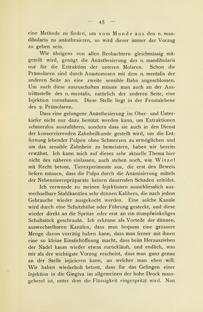 eine Methode zu finden, um vom Munde aus den n. man- dibularis zu anästhesieren, so wird dieser immer der Vorzug zu geben sein. Wie übrigens von allen Beobachtern gleichmässig mit- geteilt wird, genügt die Anästhesierung des n. mandibularis nur für die Extraktion der unteren Molaren. Schon die Prämolaren sind durch Anastomosen mit dem n. mentalis der anderen Seite an eine zweite sensible Bahn angeschlossen. Um auch diese auszuschalten müsste man auch an der Aus- trittssteile des n. mentalis, natürlich der anderen Seite, eine Injektion vornehmen. Diese Stelle liegt in der Frontalebene des 2. Prämolaren. Dass eine gelungene Anästhesierung im Ober- und Unter- kiefer nicht nur dazu benützt werden kann, um Extraktionen schmerzlos auszuführen, sondern dass sie auch in den Dienst der konservierenden Zahnheilkunde gestellt wird, um die Ent- fernung lebender Pulpen ohne Schmerzen zu ermöglichen und um das sensible Zahnbein zu bemeistern, haben wir bereits erwähnt. Ich kann mich auf dieses sehr aktuelle Thema hier nicht des näheren einlassen, auch stehen noch, wie Witzel mit Recht betont, Tierexperimente aus, die erst den Beweis liefern müssen, dass die Pulpa durch die Anämisierung mittels der Nebennierenpräparate keinen dauernden Schaden erleidet. Ich verwende zu meinen Injektionen ausschliesslich aus- wechselbare Stahlkanülen sehr dünnen Kalibers, die nach jedem Gebrauche wieder ausgekocht werden. Eine solche Kanüle wird durch eine Schutzhülse oder Führung gesteckt, und diese wieder direkt an die Spritze oder erst an ein stumpfwinkeliges Schaltstück geschraubt. Ich erkenne als Vorteile der dünnen, auswechselbaren Kanülen, dass man bequem eine grössere Menge davon vorrätig haben kann, dass man ferner mit ihnen eine so kleine Einstichöffnung macht, dass beim Herausziehen der Nadel kaum wieder etwas zurückläuft, und endlich, was mir als der wichtigste Vorzug erscheint, dass man ganz genau an der Stelle injicieren kann, an welcher man eben will. Wir haben wiederholt betont, dass für das Gelingen einer Injektion in die Gingiva im allgemeinen der hohe Druck mass- gebend ist, unter dem die Flüssigkeit eingespritzt wird. Nun