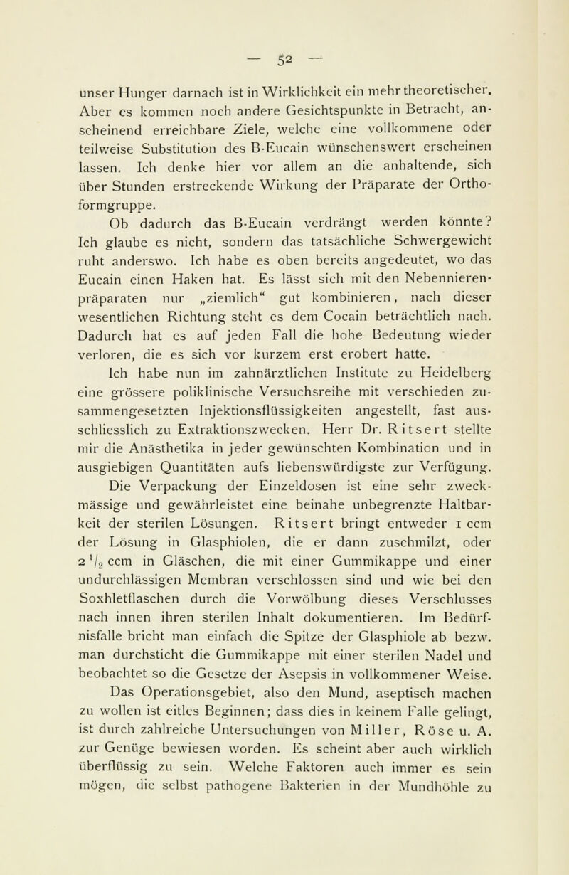 unser Hunger darnach ist in Wirklichkeit ein mehr theoretischer. Aber es kommen noch andere Gesichtspunkte in Betracht, an- scheinend erreichbare Ziele, welche eine vollkommene oder teilweise Substitution des B-Eucain wünschenswert erscheinen lassen. Ich denke hier vor allem an die anhaltende, sich über Stunden erstreckende Wirkung der Präparate der Ortho- formgruppe. Ob dadurch das B-Eucain verdrängt werden könnte? Ich glaube es nicht, sondern das tatsächliche Schwergewicht ruht anderswo. Ich habe es oben bereits angedeutet, wo das Eucain einen Haken hat. Es Iässt sich mit den Nebennieren- präparaten nur „ziemlich gut kombinieren, nach dieser wesentlichen Richtung steht es dem Cocain beträchtlich nach. Dadurch hat es auf jeden Fall die hohe Bedeutung wieder verloren, die es sich vor kurzem erst erobert hatte. Ich habe nun im zahnärztlichen Institute zu Heidelberg eine grössere poliklinische Versuchsreihe mit verschieden zu- sammengesetzten Injektionsflüssigkeiten angestellt, fast aus- schliesslich zu Extraktionszwecken. Herr Dr. Ritsert stellte mir die Anästhetika in jeder gewünschten Kombination und in ausgiebigen Quantitäten aufs liebenswürdigste zur Verfügung. Die Verpackung der Einzeldosen ist eine sehr zweck- mässige und gewährleistet eine beinahe unbegrenzte Haltbar- keit der sterilen Lösungen. Ritsert bringt entweder i cem der Lösung in Glasphiolen, die er dann zuschmilzt, oder 2 V2 cem in Gläschen, die mit einer Gummikappe und einer undurchlässigen Membran verschlossen sind und wie bei den Soxhletflaschen durch die Vorwölbung dieses Verschlusses nach innen ihren sterilen Inhalt dokumentieren. Im Bedürf- nisfalle bricht man einfach die Spitze der Glasphiole ab bezw. man durchsticht die Gummikappe mit einer sterilen Nadel und beobachtet so die Gesetze der Asepsis in vollkommener Weise. Das Operationsgebiet, also den Mund, aseptisch machen zu wollen ist eitles Beginnen; dass dies in keinem Falle gelingt, ist durch zahlreiche Untersuchungen von Miller, Rose u. A. zur Genüge bewiesen worden. Es scheint aber auch wirklich überflüssig zu sein. Welche Faktoren auch immer es sein mögen, die selbst pathogene Bakterien in der Mundhöhle zu