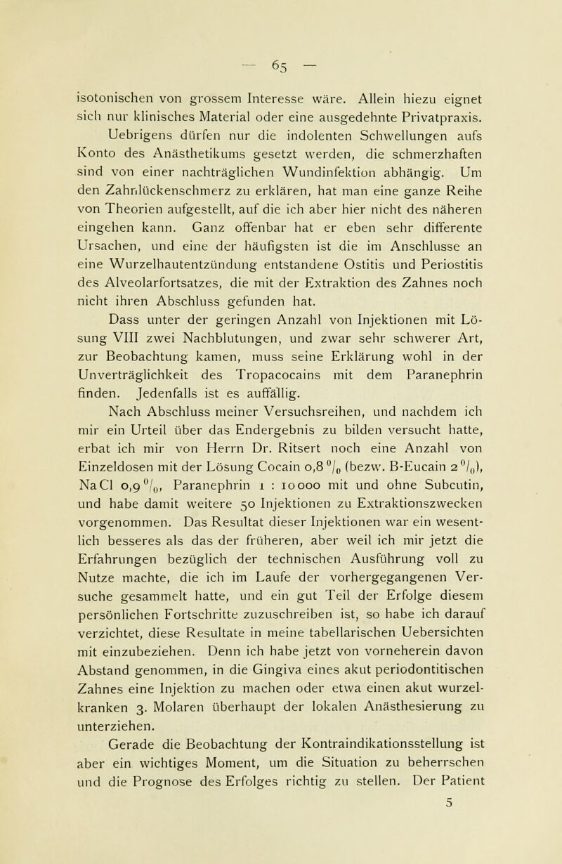 isotonischen von grossem Interesse wäre. Allein hiezu eignet sich nur klinisches Material oder eine ausgedehnte Privatpraxis. Uebrigens dürfen nur die indolenten Schwellungen aufs Konto des Anästhetikums gesetzt werden, die schmerzhaften sind von einer nachträglichen Wundinfektion abhängig. Um den Zahnlückenschmerz zu erklären, hat man eine ganze Reihe von Theorien aufgestellt, auf die ich aber hier nicht des näheren eingehen kann. Ganz offenbar hat er eben sehr differente Ursachen, und eine der häufigsten ist die im Anschlüsse an eine Wurzelhautentzündung entstandene Ostitis und Periostitis des Alveolarfortsatzes, die mit der Extraktion des Zahnes noch nicht ihren Abschluss gefunden hat. Dass unter der geringen Anzahl von Injektionen mit Lö- sung VIII zwei Nachblutungen, und zwar sehr schwerer Art, zur Beobachtung kamen, muss seine Erklärung wohl in der Unverträglichkeit des Tropacocains mit dem Paranephrin finden. Jedenfalls ist es auffällig. Nach Abschluss meiner Versuchsreihen, und nachdem ich mir ein Urteil über das Endergebnis zu bilden versucht hatte, erbat ich mir von Herrn Dr. Ritsert noch eine Anzahl von Einzeldosen mit der Lösung Cocain 0,8 °/0 (bezw. B-Eucain 2°/0), NaCl o,9°/u, Paranephrin 1 : 10 000 mit und ohne Subcutin, und habe damit weitere 50 Injektionen zu Extraktionszwecken vorgenommen. Das Resultat dieser Injektionen war ein wesent- lich besseres als das der früheren, aber weil ich mir jetzt die Erfahrungen bezüglich der technischen Ausführung voll zu Nutze machte, die ich im Laufe der vorhergegangenen Ver- suche gesammelt hatte, und ein gut Teil der Erfolge diesem persönlichen Fortschritte zuzuschreiben ist, so habe ich darauf verzichtet, diese Resultate in meine tabellarischen Uebersichten mit einzubeziehen. Denn ich habe jetzt von vorneherein davon Abstand genommen, in die Gingiva eines akut periodontitischen Zahnes eine Injektion zu machen oder etwa einen akut wurzel- kranken 3. Molaren überhaupt der lokalen Anästhesierung zu unterziehen. Gerade die Beobachtung der Kontraindikationsstellung ist aber ein wichtiges Moment, um die Situation zu beherrschen und die Prognose des Erfolges richtig zu stellen. Der Patient 5