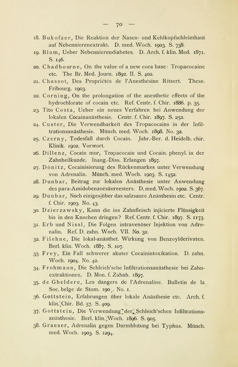 — 7° — i8. Bukofzer, Die Reaktion der Nasen- und Kehlkopfschleimhaut auf Nebennierenextrakt. D. med. Woch. 1903. S. 738. 19. Blum, Ueber Nebennierendiabetes. D. Arch. f. klin. Med. 1871. S. 146. 20. Chadbourne, On the value of a new coca base: Tropacocaine etc. The Br. Med. Journ. 1892. II. S. 402. 21. Chassot, Des Proprietes de l'Anesthesine Ritsert. These. Fribourg. 1903. 22. Corning, On the Prolongation of the anesthetic effects of the hydrochlorate of Cocain etc. Ref. Centn f. Chir. 1886. p. 35. 23. Tito Costa, Ueber ein neues Verfahren bei Anwendung der lokalen Cocainanästhesie. Centr. f. Chir. 1897. S. 252. 24. Custer, Die Verwendbarkeit des Tropacocains in der Infil- trationsanästhesie. Münch. med. Woch. 1898. No. 32. 25. Czerny, Todesfall durch Cocain. Jahr.-Ber. d. Heidelb. chir. Klinik. 1902. Vorwort. 26. Dil lenz, Cocain mur, Tropacocain und Cocain, phenyl. in der Zahnheilkunde. Inaug.-Diss. Erlangen 1897. 27. Dönitz, Cocainisierung des Rückenmarkes unter Verwendung von Adrenalin. Münch. med. Woch. 1903. S. 1452. 28. Dun bar, Beitrag zur lokalen Anästhesie unter Anwendung des para-Amidobenzoesäureesters. D. med. Woch. 1902. S.367. 29. Dunbar, Noch einigesjüber das salzsaure Anästhesin etc. Centr. f. Chir. 1903. No. 43. 30. Dzierzawsky, Kann die ins Zahnfleisch injicierte Flüssigkeit bis in den Knochen dringen? Ref. Centr. f. Chir. 1897. S. 1173. 31. Erb und Nissl, Die Folgen intravenöser Injektion von Adre- nalin. Ref. D. zahn. Woch. VII. No. 32. 32. Filehne, Die lokal-anästhet. Wirkung von Benzoylderivaten. Berl. klin. Woch. 1887. S. 107. 33. Frey, Ein Fall schwerer akuter Cocainintoxikation. D. zahn. Woch. 1904. No. 42. 34. Frohmann, Die Schleich'sche Infiltrationsanästhesie bei Zahn- extraktionen. D. Mon. f. Zahnh. 1897. 35. de Gheldere, Les dangers de PAdrenaline. Bulletin de la Soc. beige de Stom. 190,. No. 1. 36. Gottstein, Erfahrungen über lokale Anästhesie etc. Arch. f. klin/Chir. Bd. 57. S. 409. 37. Gottstein, Die Verwendung^der4 Schleich'schen Infiltrations- anästhesie. Berl. klin.,Woch. 1896. S. 905. 38. Graeser, Adrenalin gegen Darmblutung bei Typhus. Münch. med. Woch. 1903. S. 129^.