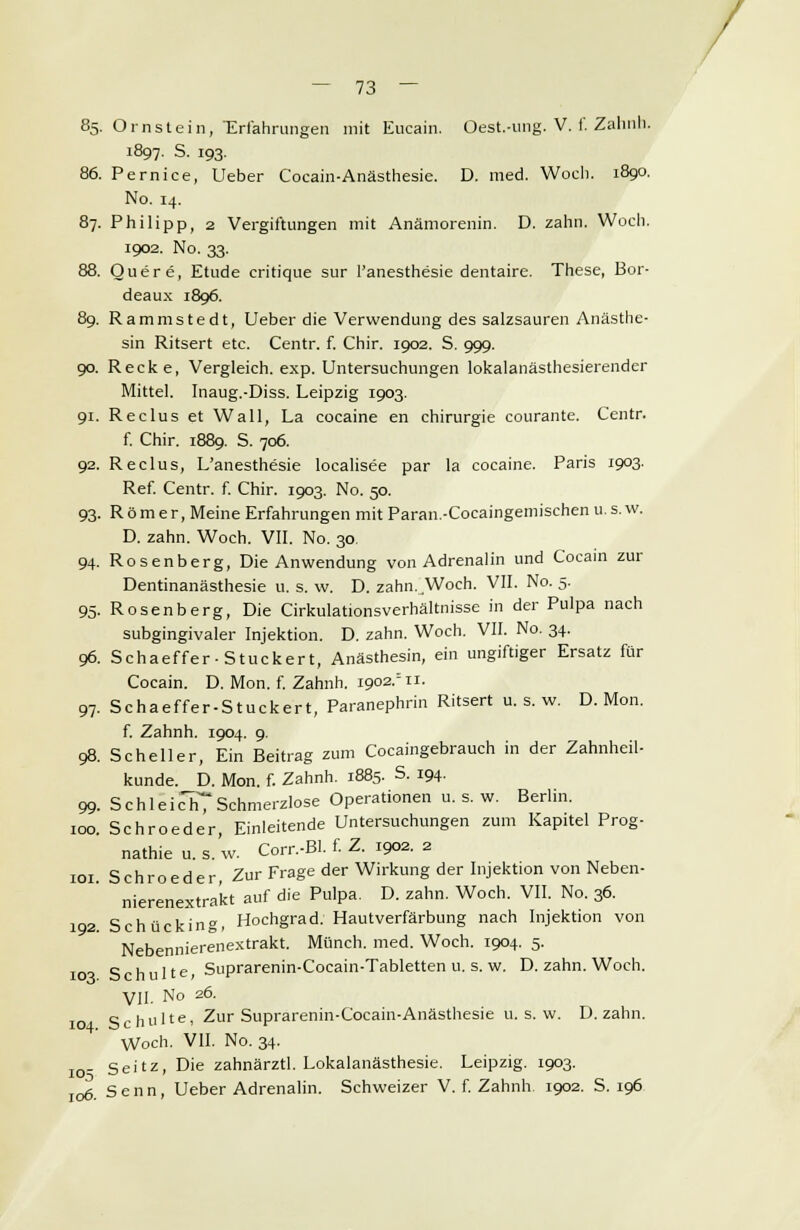 85. Ornstein, Erfahrungen mit Eucain. Oest.-ung. V. f. Zahnh. 1897. S. 193. 86. Pernice, Ueber Cocain-Anästhesie. D. med. Woch. 1890. No. 14. 87. Philipp, 2 Vergiftungen mit Anämorenin. D. zahn. Woch. 1902. No. 33. 88. Quere, Etüde critique sur l'anesthesie dentaire. These, Bor- deaux 1896. 89. Rammstedt, Ueber die Verwendung des Salzsäuren Anästhe- sin Ritsert etc. Centr. f. Chir. 1902. S. 999. 90. Recke, Vergleich, exp. Untersuchungen lokalanästhesierender Mittel. Inaug.-Diss. Leipzig 1903. 91. Reclus et Wall, La cocaine en Chirurgie courante. Centr. f. Chir. 1889. S. 706. 92. Reclus, L'anesthesie localisee par la cocaine. Paris 1903. Ref. Centr. f. Chir. 1903. No. 50. 93. Römer, Meine Erfahrungen mit Paran.-Cocaingemischen u. s. w. D. zahn. Woch. VII. No. 30. 94. Rosenberg, Die Anwendung von Adrenalin und Cocain zur Dentinanästhesie u. s. w. D. zahn. Woch. VII. No. 5. 95. Rosenberg, Die Cirkulationsverhältnisse in der Pulpa nach subgingivaler Injektion. D. zahn. Woch. VII. No. 34. 96. Schaeffer-Stuckert, Anästhesin, ein ungiftiger Ersatz für Cocain. D. Mon. f. Zahnh. igo2rn. 97. Schaeffer-Stuckert, Paranephrin Ritsert u. s. w. D. Mon. f. Zahnh. 1904. 9. 98. Scheller, Ein Beitrag zum Cocaingebrauch in der Zahnheil- kunde. D. Mon. f. Zahnh. 1885. S. 194. 99. Schleich Schmerzlose Operationen u. s. w. Berlin. 100. Schroeder, Einleitende Untersuchungen zum Kapitel Prog- nathie u. s. w. Corr.-BI. f. Z. 1902. 2 101 Schroeder Zur Frage der Wirkung der Injektion von Neben- nierenextra'kt auf die Pulpa. D. zahn. Woch. VII. No. 36. 192. Schücking, Hochgrad. Hautverfärbung nach Injektion von Nebennierenextrakt. Münch. med. Woch. 1904. 5. 103 Schulte, Suprarenin-Cocain-Tabletten u. s. w. D. zahn. Woch. VII. No 26. Schulte, Zur Suprarenin-Cocain-Anästhesie u. s. w. D. zahn. YVoch. VII. No. 34. I0. seitz, Die zahnärztl. Lokalanästhesie. Leipzig. 1903. 106. Senn, Ueber Adrenalin. Schweizer V. f. Zahnh 1902. S. 196