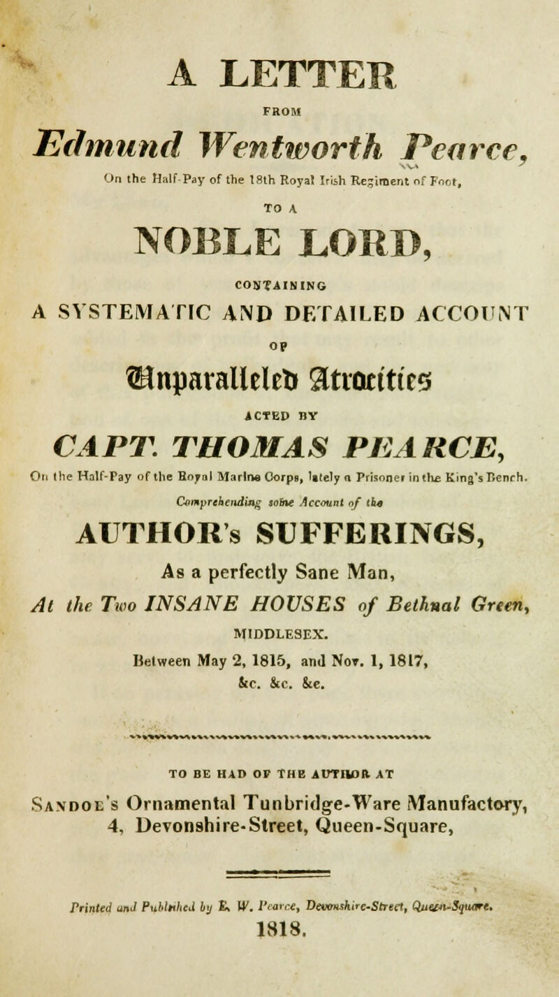 A LETTER FROM Edmund Wentworth Pearce. On the Half Pay of the t8th Royal Irish Regiment of Foot, TO A NOBLE LORD, CONTAINING A SYSTEMATIC AND DETAILED ACCOUNT op Unparalleled atrocities iCTED BY CAPT. THOMAS PEARCE, On the Half-Pay of the Royal Marina Corps, lately n Prisoner in the King's Rench. Comprehending sobte Account of the AUTHOR'S SUFFERINGS, As a perfectly Sane Man, At the Two INSANE HOUSES of Bethnal Green, MIDDLESEX. Between May 2, 1815, and Not. 1, 1817, &c. &c. &e. TO BE HAD OP THE AUTHOR. AT Sanooe's Ornamental Tun bridge-Ware Manufactevry, 4, Devonshire-Street, Queen-Square, Printed and PuUnhed by R W. I'tarce, Devonshire-Street, Quew-Soumt. 1818.