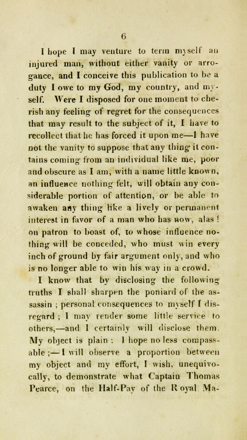 I hope I may venture to term ni)self an injured man, without either vanity or arro- gance, and I conceive this publication to be a duty I owe to my God, my country, and my- self. Were I disposed for one moment to che- rish any feeling of regret for the consequences that may result to the subject of it, I have to recollect that he has forced it upon me—I have not the vanity to suppose that any thing it con- tains coming from an individual like me, poor and obscure as I am, with a name little known, an influence nothing felt, will obtain any con- siderable portion of attention, or be able to awaken any thing like a lively or permanent interest in favor of a man who has now, alas ! on patron to boast of, to whose influence no- thing will be conceded, who must win every inch of ground by fair argument only, and who is no longer able to win his way in a crowd. I know that by disclosing the following truths I shall sharpen the poniard of the as- sassin ; personal consequences to myself I dis- regard ; 1 may render some little service to others,—and I certainly will disclose them. My object is plain : 1 hope no less compass- able ;— I will observe a proportion between my object and my effort, I wish, unequivo- cally, to demonstrate what Captaiu Thomas Pearce, on the Half-Pay of the Royal Ma-