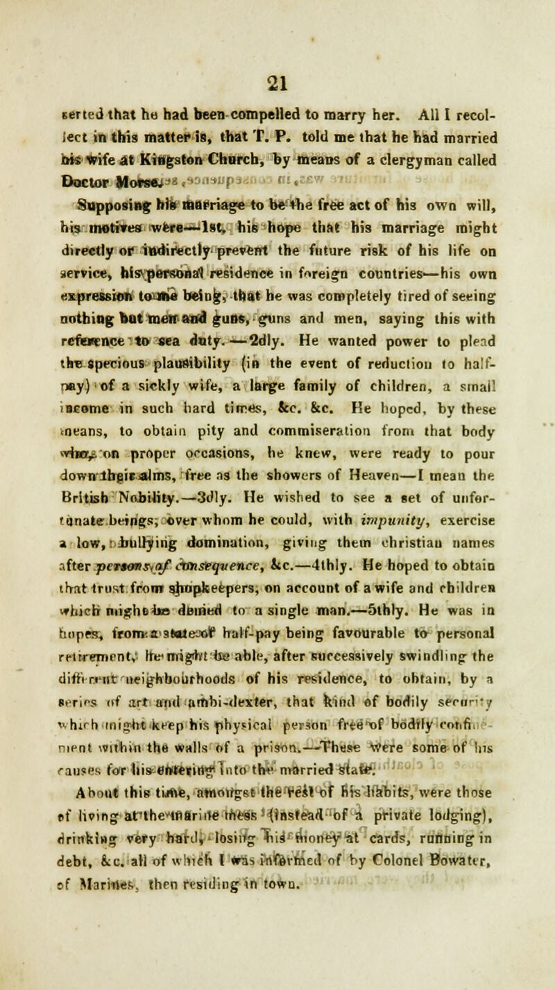 serted that he had been-compelled to marry her. All I recol- lect in this matter is, that T. P. told me that he had married ink Wife at Kingston Church, by means of a clergyman called Doctor Morsep* .sdasm ; Supposing his marriage to be 4he free act of his own will, his motrres iwfere-^lst, his hope that his marriage might directly of iwdirtctly- prevenrt the future risk of his life on service, his personal residence in foreign countries—his own expression tome being, that he was completely tired of seeing nothing out men and guns, guns and men, saying this with refwence'to sea dnty.—2dly. He wanted power to plead tire specious plausibility (in the event of reduction to half- nay) i of a sickly wife, a large family of children, a smai! income in such hard times, &c. &c. He hoped, by these ■ neans, to obtain pity and commiseration from that body wha^on proper occasions, he knew, were ready to pour io.-n their aim-, free as the showers of Heaven—I mean the British Nobility.—3dly. He wished to see a set of unfor- tunate.beings; over whom he could, with impunity, exercise a low, bullying domination, giving thein christian names after.ptwon.sMj/' ctmseqvence, &c.—4thly. He hoped to obtain that trust from shopkeepers, on account of a wife and children ■»hicb mighetaa denied to a single man.—5thly. He was in tmpes, from'.a'3»ale:«r' half-pay being favourable to personal retirement,' he>nrigihfta> able, after successively swindling the different neighbourhoods of his residence, to obtain, by a series of ;trt and nmbi-dexter, that kind of bodily seVdTity whifchjmight keep his physical person frte'xif bodrly eonfiV nient within the walls of a prison.—These Were some of Ins causes l.jr his entering i'to the married Mint&y About this time, awongsMh§:r'esllof fits Ifanits, were those »f living at'theinariile mess '(instead of a private lodging), drinking very haul,' losing Tiiifftiorfeyiat cards, running in debt, &c. all Of which I «ras Jrtfevtried of by Colonel Bowattr. »f Marines, then residing in town.