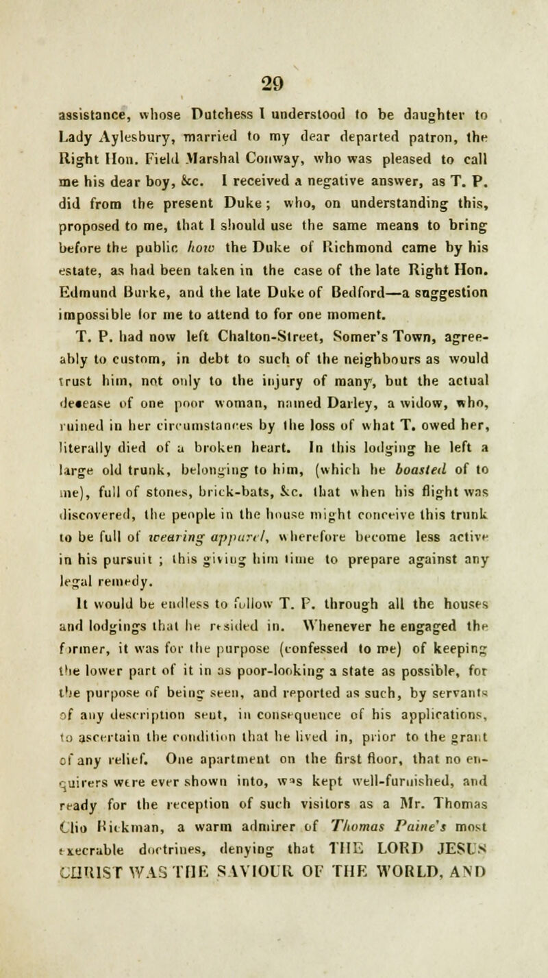 assistance, whose Dutchess I understood to be daughter to Lady Aylesbury, married to my dear departed patron, the Right Hon. Field Marshal Conway, who was pleased to call me his dear boy, &c. 1 received a negative answer, as T. P. did from the present Duke ; who, on understanding this, proposed to me, that I should use the same means to bring before the public how the Duke of Richmond came by his estate, as had been taken in the case of the late Right Hon. Edmund Buvke, and the late Duke of Bedford—a suggestion impossible (or me to attend to for one moment. T. P. had now left Chalton-Street, Somer's Town, agree- ably to custom, in debt to such of the neighbours as would uust him, not only to the injury of many, but the actual decease of one poor woman, named Darley, a widow, who, ruined in her circumstances by the loss of what T. owed her, literally died of a broken heart. In this lodging he left a large old trunk, belonging to him, (which he boasted of to me), full of stones, brick-bats, &c. that when his flight was discovered, the people in the house might conceive this trunk to be full of wearing apparel, wherefore become less activf in his pursuit ; this giving him lime to prepare against any legal remedy. It would be endless to follow T. P. through all the houses and lodgings that lie rtsided in. Whenever he engaged the firmer, it was for (he purpose (confessed to me) of keeping the lower part of it in as poor-looking a state as possible, for ibe purpose of being seen, and reported as such, by servant*; ->f any description seut, in consequence of his applications, <o ascertain the condition that lie lived in, prior to the grai;t of any relief. One apartment on the first floor, that no en- quirers wtre ever shown into, w*s kept well-furnished, and ready for the reception of such visitors as a Mr. Thomas Oio Hickman, a warm admirer of Thomas Paine's most titecrable doctrines, denying that THE LORD JESL'S CHRIST WAS THE SAVIOUR OF THE WORLD, AND