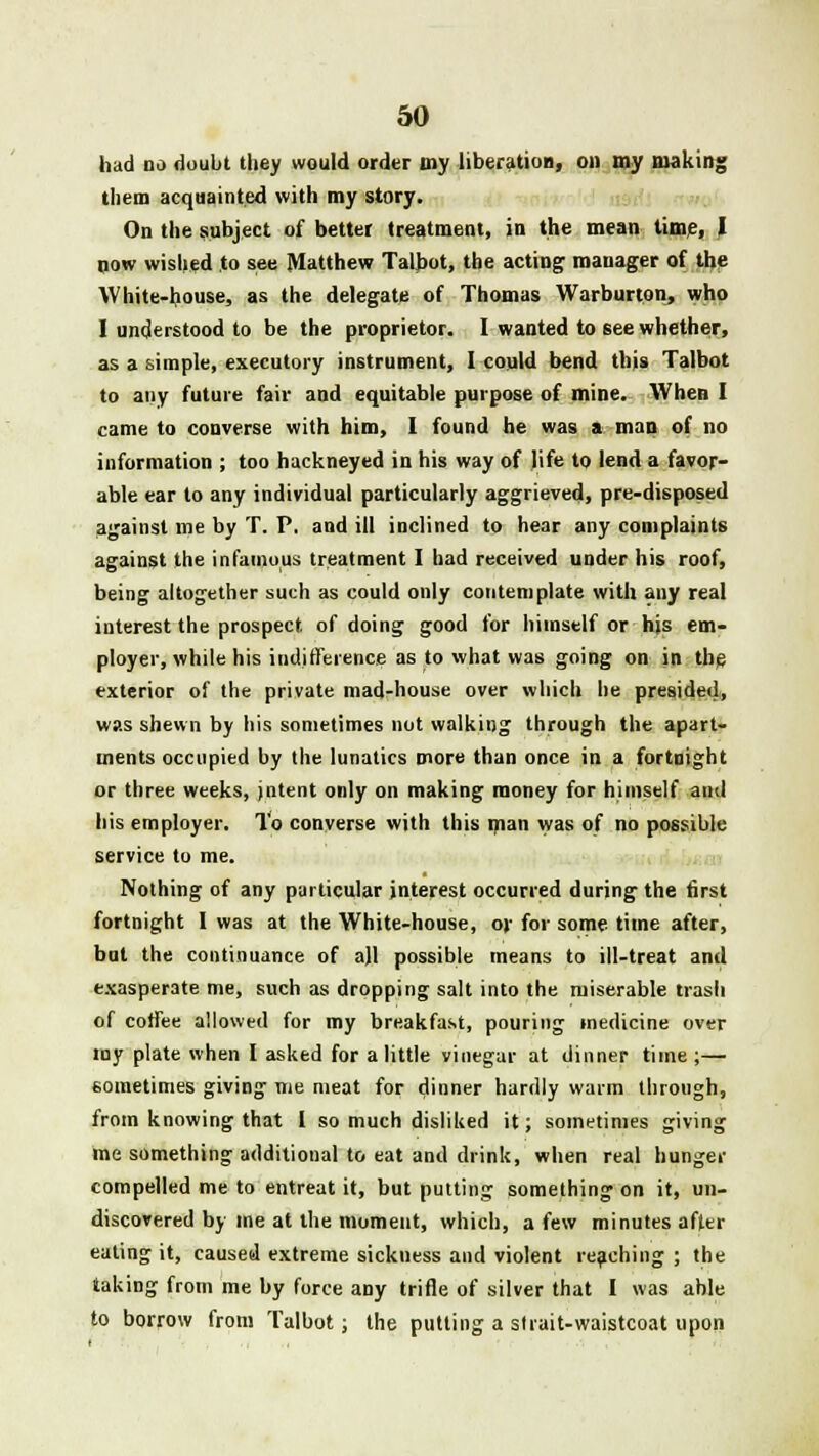 had no doubt they would order my liberation, on my making them acquainted with my story. On the subject of better treatment, in the mean time, J now wished to see Matthew Talbot, the acting manager of the White-house, as the delegate of Thomas Warburton, who I understood to be the proprietor. I wanted to see whether, as a simple, executory instrument, I conld bend this Talbot to any future fair and equitable purpose of mine. When I came to converse with him, I found he was a man of no information ; too hackneyed in his way of life to lend a favor- able ear to any individual particularly aggrieved, pre-disposed against me by T. P, and ill inclined to hear any complaints against the infamous treatment I had received under his roof, being altogether such as could only contemplate with any real interest the prospect of doing good for himself or his em- ployer, while his indifference as to what was going on in the exterior of the private mad-house over which he presided, was shewn by his sometimes not walking through the apart- ments occupied by the lunatics more than once in a fortnight or three weeks, jntent only on making money for himself and his employer. To converse with this man was of no possible service to me. Nothing of any particular interest occurred during the first fortnight I was at the White-house, or for some time after, but the continuance of ajl possible means to ill-treat and exasperate me, such as dropping salt into the miserable trash of coffee allowed for my breakfast, pouring medicine over my plate when I asked for a little vinegar at dinner time;— sometimes giving me meat for dinner hardly warm through, from knowing that I so much disliked it; sometimes giving me something additional to eat and drink, when real hunger compelled me to entreat it, but putting something on it, un- discovered by me at the moment, which, a few minutes after eating it, caused extreme sickness and violent reaching ; the taking from me by force any trifle of silver that I was able to borrow from Talbot; the putting a strait-waistcoat upon