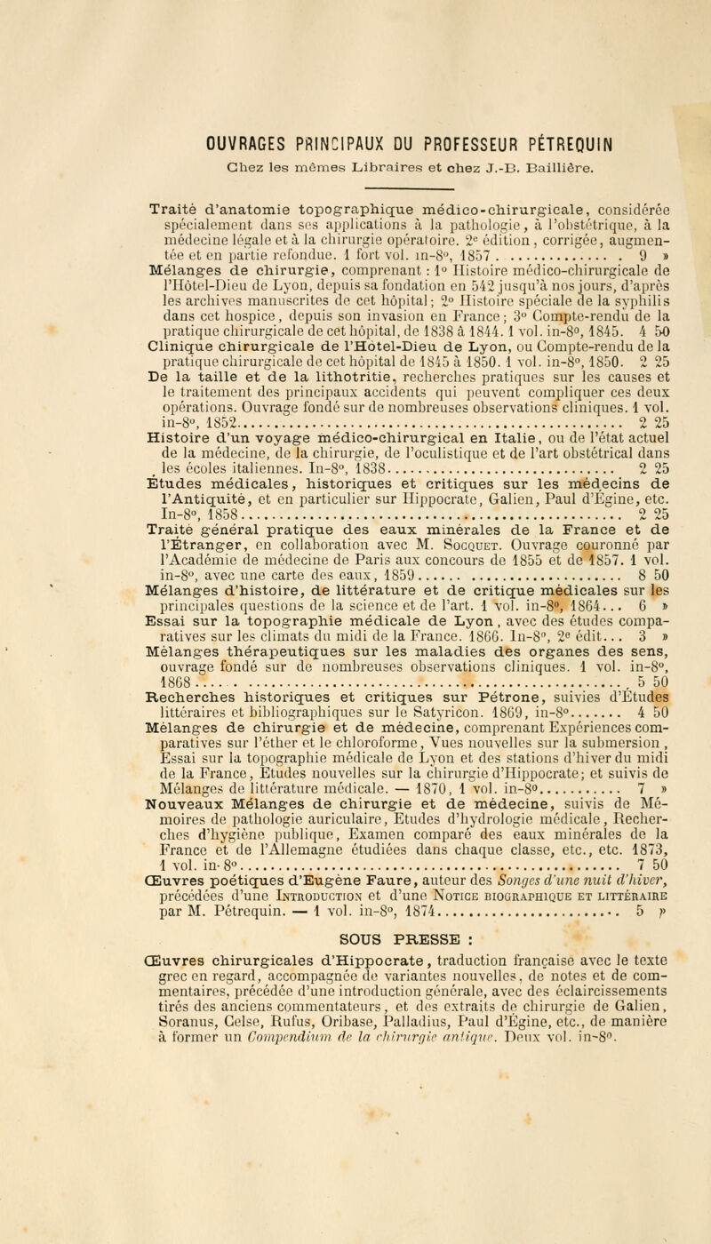 OUVRAGES PRINCIPAUX DU PROFESSEUR PÉTREQUIN Chez les mêmes Libraires et chez J.-B. Bailliêre. Traité d'anatomie topographique médico-chirurgicale, considérée spécialement dans ses applications à la pathologie, à l'obstétrique, à la médecine légale et à la chirurgie opératoire. 2e édition , corrigée, augmen- tée et en partie refondue. 1 fort vol. in-8°, 1857 9 » Mélanges de chirurgie, comprenant : 1° Histoire médico-chirurgicale de l'Hôtel-Dieu de Lyon, depuis sa fondation en 542 jusqu'à nos jours, d'après les archives manuscrites de cet hôpital ; 2° Histoire spéciale de la syphilis dans cet hospice, depuis son invasion en France ; 3° Compte-rendu de la pratique chirurgicale de cet hôpital, de 1838 â 1844.1 vol. in-8°, 1845. 4 50 Clinique chirurgicale de l'Hôtel-Dieu de Lyon, ou Compte-rendu de la pratique chirurgicale de cet hôpital de 1845 à 1850. 1 vol. in-8°, 1850. 2 25 De la taille et de la lithotritie, recherches pratiques sur les causes et le traitement des principaux accidents qui peuvent compliquer ces deux opérations. Ouvrage fondé sur de nombreuses observations cliniques. 1 vol. in-8°, 1852 2 25 Histoire d'un voyage médico-chirurgical en Italie, ou de l'état actuel de la médecine, de la chirurgie, de l'oculistique et de l'art obstétrical dans p les écoles italiennes. In-8°, 1838 2 25 Études médicales, historiques et critiques sur les médecins de l'Antiquité, et en particulier sur Hippocrate, Galien, Paul d'Égine, etc. In-8°, 1858 2 25 Traité général pratique des eaux minérales de la France et de l'Étranger, en collaboration avec M. Socquet. Ouvrage couronné par l'Académie de médecine de Paris aux concours de 1855 et de 1857. 1 vol. in-8°, avec une carte des eaux, 1859 8 50 Mélanges d'histoire, de littérature et de critique médicales sur les principales questions de la science et de l'art. 1 vol. in-8°, 1864... 6 » Essai sur la topographie médicale de Lyon, avec des études compa- ratives sur les climats du midi de la France. 1866. ln-8°, 2e édit... 3 » Mélanges thérapeutiques sur les maladies des organes des sens, ouvrage fondé sur de nombreuses observations cliniques. 1 vol. in-8°, 1868 , 5 50 Recherches historiques et critiques sur Pétrone, suivies d'Études littéraires et bibliographiques sur le Satyricon. 1869, in-8° 4 50 Mélanges de chirurgie et de médecine, comprenant Expériences com- paratives sur l'éther et le chloroforme, Vues nouvelles sur la submersion , Essai sur la topographie médicale de Lyon et des stations d'hiver du midi de la France, Etudes nouvelles sur la chirurgie d'Hippocrate; et suivis de Mélanges de littérature médicale. — 1870, 1 vol. in-8° 7 » Nouveaux Mélanges de chirurgie et de médecine, suivis de Mé- moires de pathologie auriculaire, Etudes d'hydrologie médicale, Recher- ches d'hygiène publique, Examen comparé des eaux minérales de la France et de l'Allemagne étudiées dans chaque classe, etc., etc. 1873, 1 vol. in- 8° 7 50 Œuvres poétiques d'Eugène Faure, auteur des Songes d'une nuit d'hiver, précédées d'une Introduction et d'une. Notice biographique et littéraire par M. Pétrequin. — 1 vol. in-8°, 1874 5 ?> SOUS PRESSE : Œuvres chirurgicales d'Hippocrate, traduction française avec le texte grec en regard, accompagnée de variantes nouvelles, de notes et de com- mentaires, précédée d'une introduction générale, avec des éclaircissements tirés des anciens commentateurs, et des extraits de chirurgie de Galien, Soranus, Celse, Rufus, Oribase, Palladius, Paul d'Égine, etc., de manière à former un Compcndium de la chirurgie antique. Deux vol. in~8°.