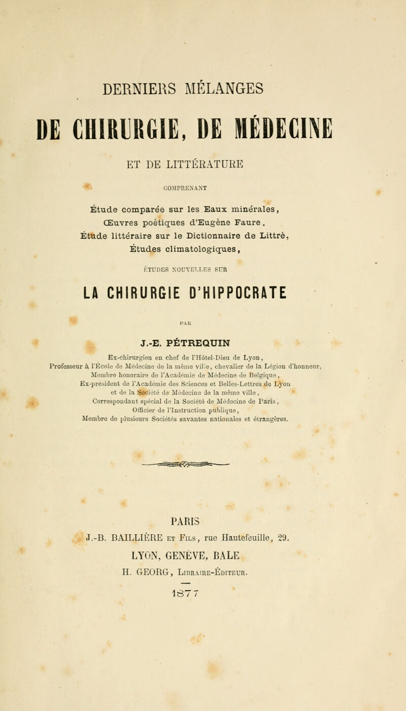 DERNIERS MÉLANGES DE CHIRURGIE, DE MÉDECINE ET DE LITTÉRATURE COMPRENANT Étude comparée sur les Eaux minérales, Œuvres poétiques d'Eugène Faure , Étude littéraire sur le Dictionnaire de Littré, Études climatologiques, ÉTUDES NOUVELLES SUR LA CHIRURGIE D'HIPPOCRATE J.-E. PETREQUIN Ex-chirurgien en chef de l'Hôtel-Dieu de Lyon, Professeur à l'École de Médecine de la même ville, chevalier de la Légion d'honneur. Membre honoraire de l'Académie de Médecine de Belgique, Ex-président de l'Académie des Sciences et Belles-Lettres de Lyon et de la Société de Médecine de la même ville, Correspondant spécial de la Société de Médecine de Paris, Officier de l'Instruction publique, Membre de plusieurs Sociétés savantes nationales et étrangères. PARIS J.-B. BAILLIÈRE et Fils, rue Hautefeuille, 29. LYON, GENÈVE, BALE H. GEORG, Libraire-Éditeur. 1877