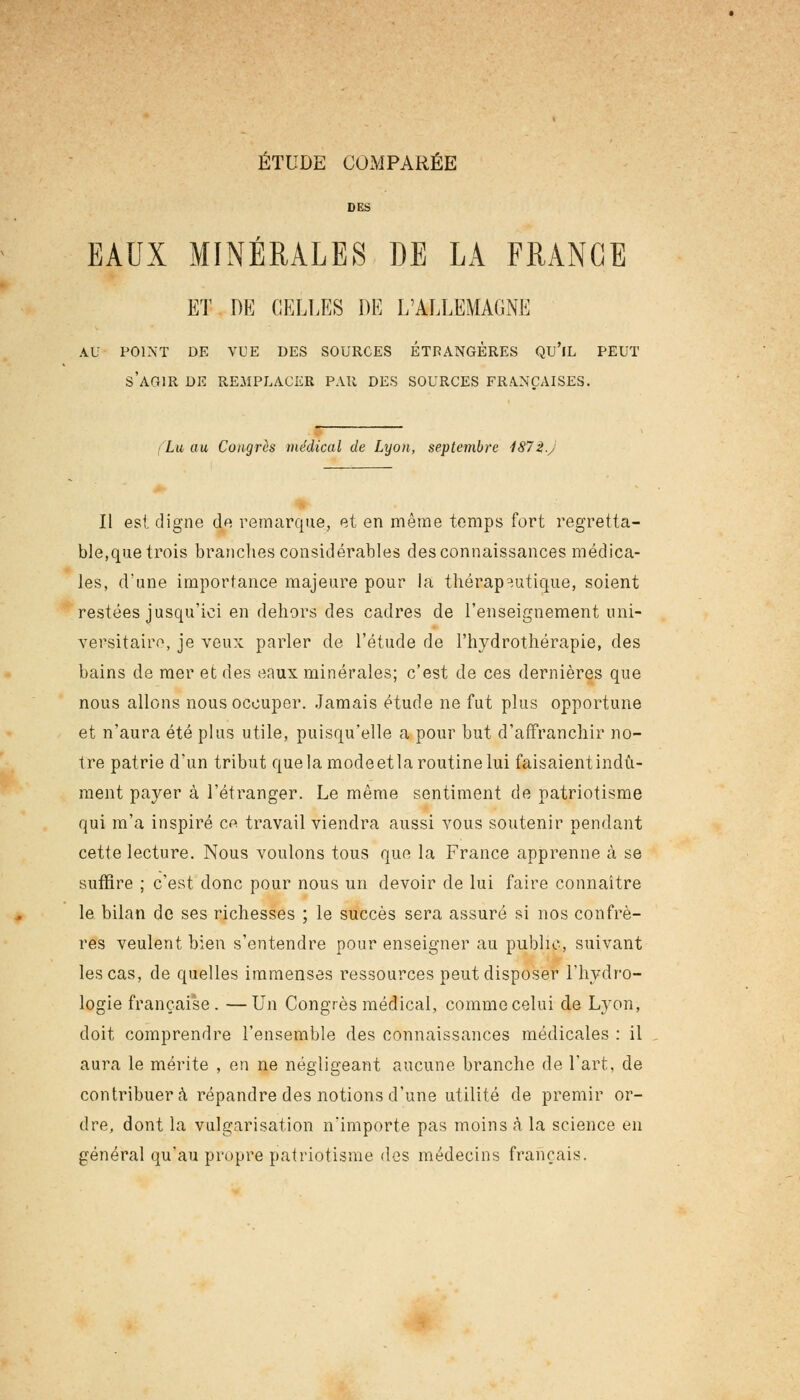 ÉTUDE COMPARÉE DES EAUX MINERALES DE LA FRANGE ET DE CELLES DE L'ALLEMAGNE AU POINT DE VUE DES SOURCES ÉTRANGÈRES QU'lL PEUT S'AGIR DE REMPLACER PAR DES SOURCES FRANÇAISES. Lu au Congrès médical de Lyon, septembre 187i.y II est digne de remarque, et en même temps fort regretta- ble,que trois branches considérables des connaissances médica- les, d'une importance majeure pour la thérapeutique, soient restées jusqu'ici en dehors des cadres de l'enseignement uni- versitaire, je veux parler de l'étude de l'hydrothérapie, des bains de mer et des eaux, minérales; c'est de ces dernières que nous allons nous occuper. Jamais étude ne fut plus opportune et n'aura été plus utile, puisqu'elle a pour but d'affranchir no- tre patrie d'un tribut quela modeetla routine lui faisaient indû- ment payer à l'étranger. Le même sentiment de patriotisme qui m'a inspiré c« travail viendra aussi vous soutenir pendant cette lecture. Nous voulons tous que la France apprenne à se suffire ; c'est donc pour nous un devoir de lui faire connaître le bilan de ses richesses ; le succès sera assuré si nos confrè- res veulent bien s'entendre pour enseigner au public, suivant les cas, de quelles immenses ressources peut disposer l'hydro- logie française. —Un Congrès médical, comme celui de Lyon, doit comprendre l'ensemble des connaissances médicales : il aura le mérite , en ne négligeant aucune branche de l'art, de contribuera répandre des notions d'une utilité de premir or- dre, dont la vulgarisation n'importe pas moins à la science en général qu'au propre patriotisme des médecins français.