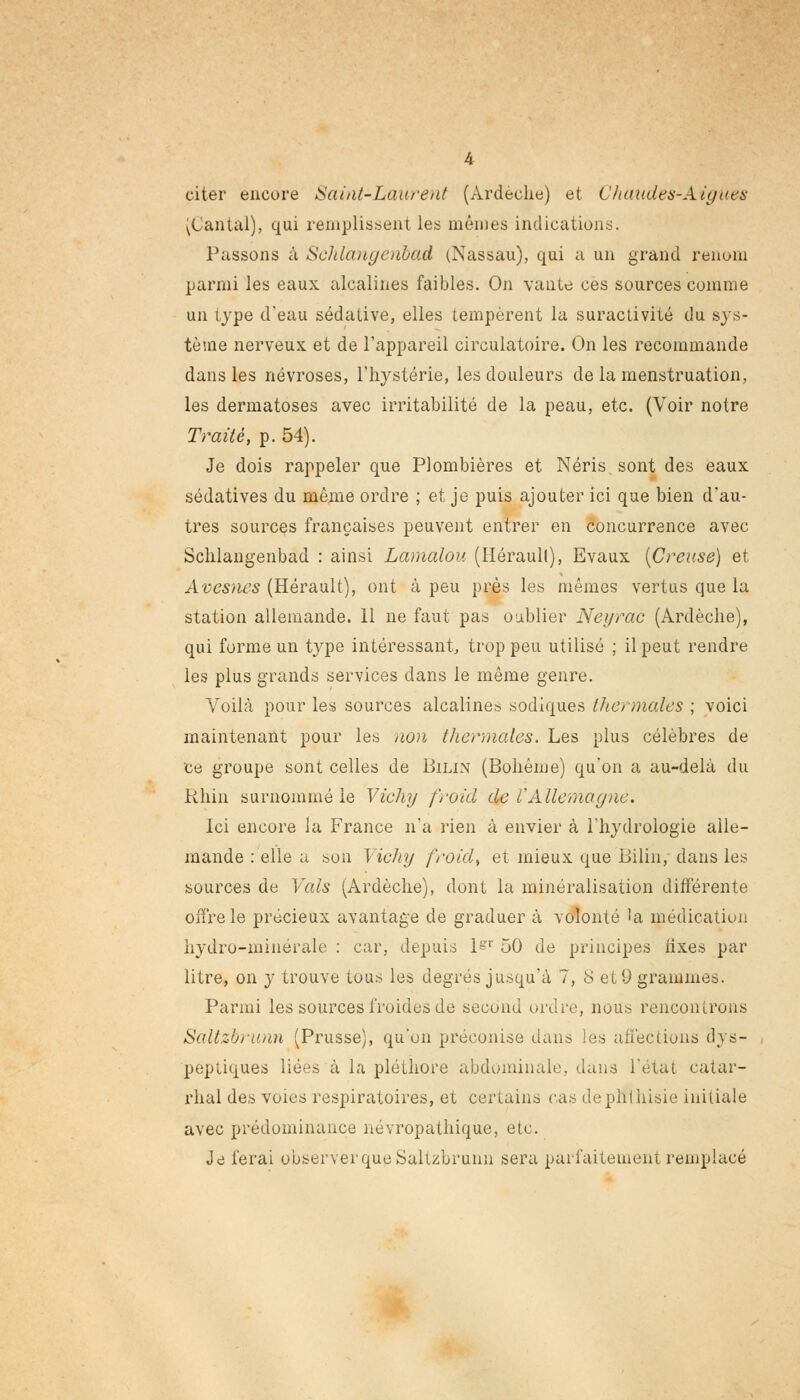 citer encore Saint-Laurent (Ardèche) et Chaudes-Aiguës ^Cantal), qui remplissent les mêmes indications. Passons à Schlangenbad (Nassau), qui a un grand renom parmi les eaux alcalines faibles. On vante ces sources comme un type d'eau sédative, elles tempèrent la suractivité du sys- tème nerveux et de l'appareil circulatoire. On les recommande dans les névroses, l'hystérie, les douleurs de la menstruation, les dermatoses avec irritabilité de la peau, etc. (Voir notre Traité, p. 54). Je dois rappeler que Plombières et Néris sont des eaux sédatives du même ordre ; et je puis ajouter ici que bien d'au- tres sources françaises peuvent entrer en concurrence avec Schlangenbad : ainsi Lamalou (Héraull), Evaux [Creuse) et Avesnes (Hérault), ont à peu près les mêmes vertus que la station allemande. 11 ne faut pas oublier Neyrac (Ardèche), qui forme un t}'pe intéressant, trop peu utilisé ; il peut rendre les plus grands services dans le même genre. Voilà pour les sources alcalines sodiques thermales ; voici maintenant pour les aon thermales. Les plus célèbres de ce groupe sont celles de Bilin (Bohême) qu'on a au-delà du Rhin surnommé le Vichy froid de l'Allemagne. Ici encore la France n'a rien à envier à l'hydrologie alle- mande : elle a son Vichy froid, et mieux que Bilin, dans les sources de Vais (Ardèche), dont la minéralisation différente offre le précieux avantage de graduer à volonté 'a médication hydro-minérale : car, depuis l=r 50 de principes iixes par litre, on y trouve tous les degrés jusqu'à 7, 8 et 9 grammes. Parmi les sources froides de second ordre, nous rencontrons Saltzbrunn (Prusse), qu'on préconise dans les anèetions dys- peptiques liées à la pléthore abdominale, dans l'état catar- rhal des voies respiratoires, et certains cas dephlhisie initiale avec prédominance névropathique, etc. Je ferai observer que Saltzbrunn sera parfaitement remplacé