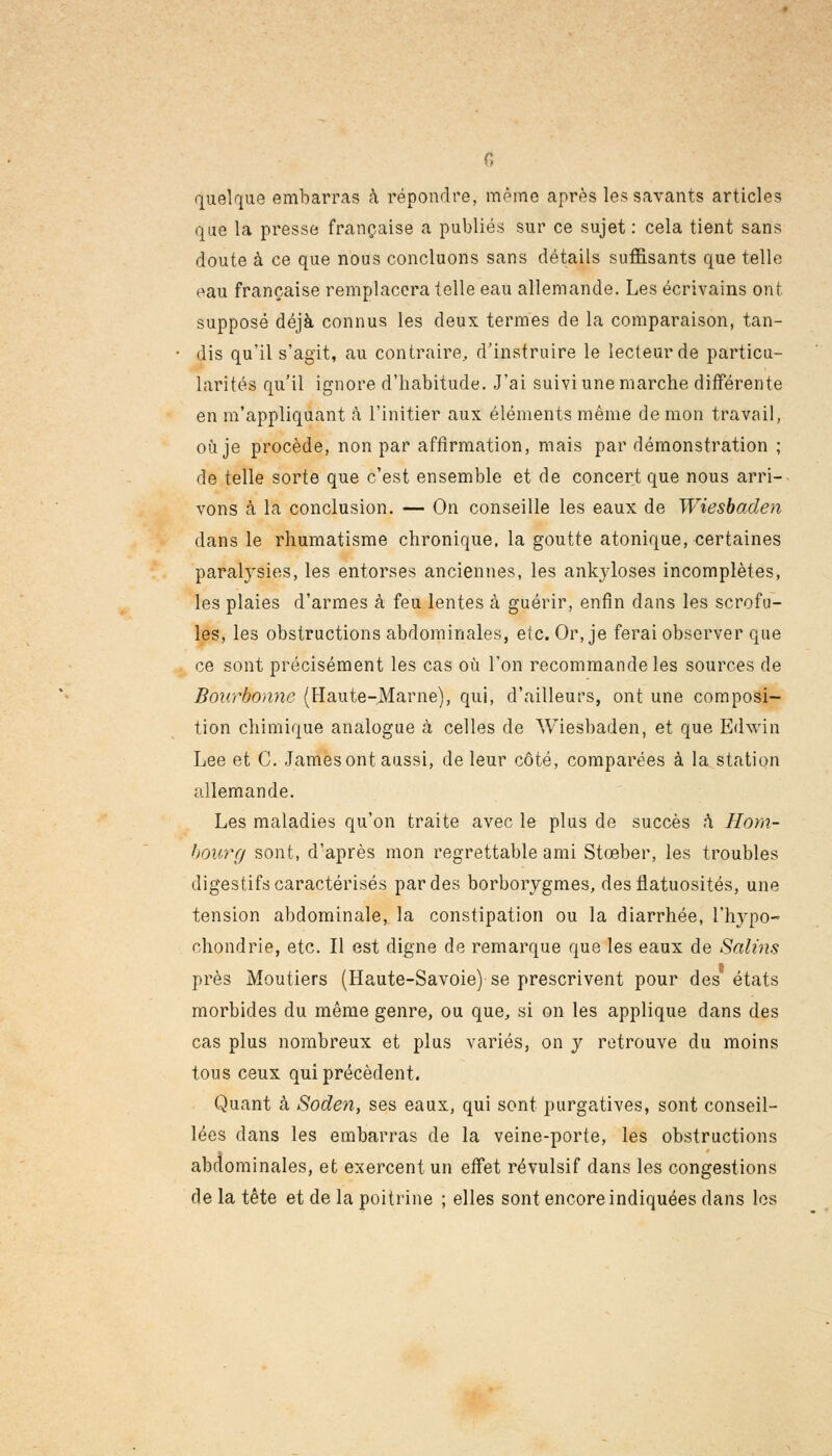 G quelque embarras à répondre, même après les savants articles que la presse française a publiés sur ce sujet : cela tient sans doute à ce que nous concluons sans détails suffisants que telle eau française remplacera telle eau allemande. Les écrivains ont supposé déjà connus les deux termes de la comparaison, tan- • dis qu'il s'agit, au contraire, d'instruire le lecteur de particu- larités qu'il ignore d'habitude. J'ai suivi une marche différente en m'appliquant à l'initier aux éléments même démon travail, où je procède, non par affirmation, mais par démonstration ; de telle sorte que c'est ensemble et de concert que nous arri- vons à la conclusion. — On conseille les eaux de Wiesbaden dans le rhumatisme chronique, la goutte atonique, certaines paralysies, les entorses anciennes, les ankyloses incomplètes, les plaies d'armes à feu lentes à guérir, enfin dans les scrofu- les, les obstructions abdominales, etc. Or, je ferai observer que ce sont précisément les cas où l'on recommande les sources de Bourbonnc (Haute-Marne), qui, d'ailleurs, ont une composi- tion chimique analogue à celles de Wiesbaden, et que Edwin Lee et G. James ont aussi, de leur côté, comparées à la station allemande. Les maladies qu'on traite avec le plus de succès à Hom- bourg sont, d'après mon regrettable ami Stœber, les troubles digestifs caractérisés par des borborygmes, desflatuosités, une tension abdominale, la constipation ou la diarrhée, l'hypo- chondrie, etc. Il est digne de remarque que les eaux de Salins près Moutiers (Haute-Savoie) se prescrivent pour des états morbides du même genre, ou que, si on les applique dans des cas plus nombreux et plus variés, on y retrouve du moins tous ceux qui précèdent. Quant à Soden, ses eaux, qui sont purgatives, sont conseil- lées dans les embarras de la veine-porte, les obstructions abdominales, et exercent un effet révulsif dans les congestions de la tête et de la poitrine ; elles sont encore indiquées dans les