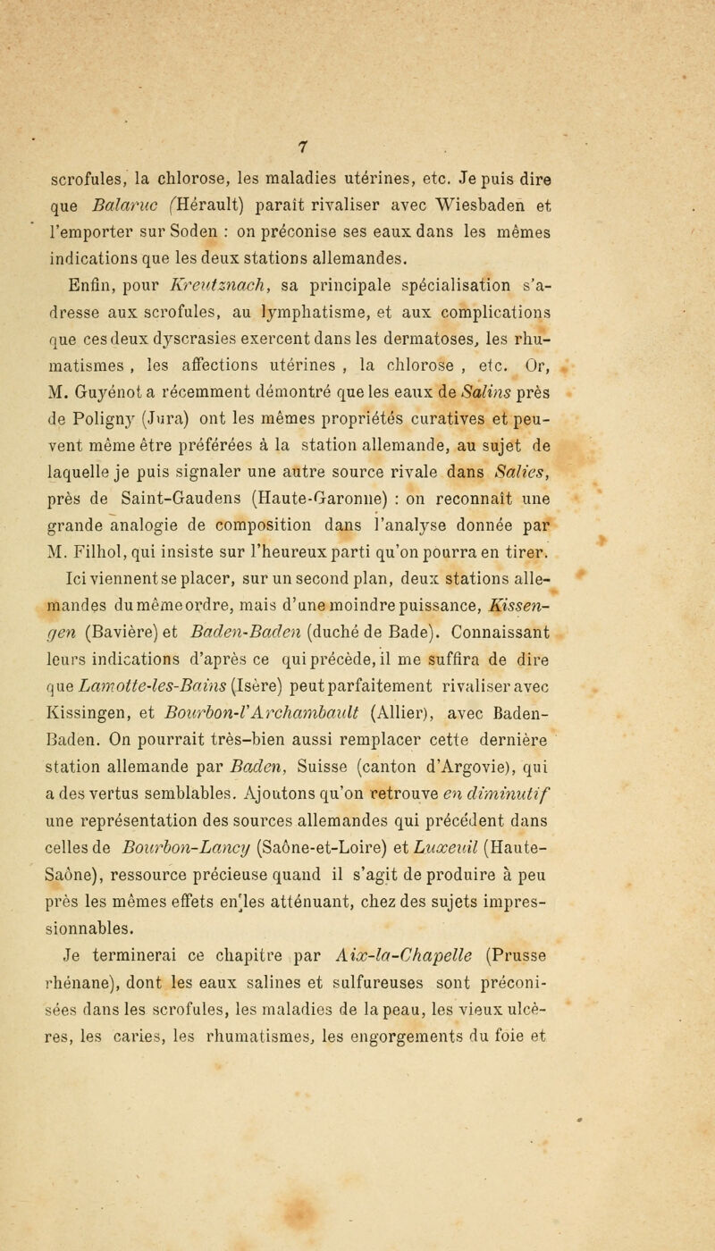 scrofules, la chlorose, les maladies utérines, etc. Je puis dire que Balaruc (Hérault) paraît rivaliser avec Wiesbaden et l'emporter sur Soden : on préconise ses eaux dans les mêmes indications que les deux stations allemandes. Enfin, pour Kreutznach, sa principale spécialisation s'a- dresse aux scrofules, au lymphatisme, et aux complications que ces deux dyscrasies exercent dans les dermatoses, les rhu- matismes , les affections utérines , la chlorose , etc. Or, M. Guyénot a récemment démontré que les eaux de Salins près de Poligny (Jura) ont les mêmes propriétés curatives et peu- vent même être préférées à la station allemande, au sujet de laquelle je puis signaler une autre source rivale dans Salies, près de Saint-Gaudens (Haute-Garonne) : on reconnaît une grande analogie de composition dans l'analyse donnée par M. Filhol,qui insiste sur l'heureux parti qu'on pourra en tirer. Ici viennent se placer, sur un second plan, deux stations alle- mandes du même ordre, mais d'une moindre puissance, Kissen- gen (Bavière) et Baden-Baden (duché de Bade). Connaissant leurs indications d'après ce qui précède, il me suffira de dire que Lamotte-les-Bains (Isère) peut parfaitement rivaliser avec Kissingen, et Bourbon-V Archambault (Allier), avec Baden- Baden. On pourrait très-bien aussi remplacer cette dernière station allemande par Baden, Suisse (canton d'Argovie), qui a des vertus semblables. Ajoutons qu'on retrouve en diminutif une représentation des sources allemandes qui précédent dans celles de Bourbon-Lancy (Saône-et-Loire) et Luxeiàl (Haute- Saône), ressource précieuse quand il s'agit de produire à peu près les mêmes effets enles atténuant, chez des sujets impres- sionnables. Je terminerai ce chapitre par Aix-la-Chapelle (Prusse rhénane), dont les eaux salines et sulfureuses sont préconi- sées dans les scrofules, les maladies de la peau, les vieux ulcè- res, les caries, les rhumatismes, les engorgements du foie et