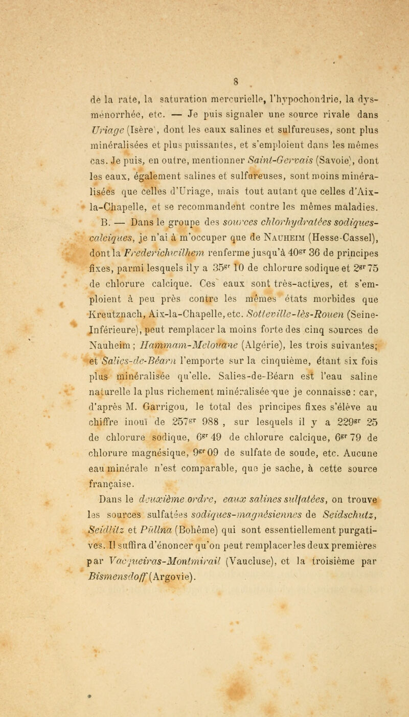 de la rate, la saturation mercurielle, l'hypochonirie, la dys- ménorrhée, etc. — Je puis signaler une source rivale dans Uriage (Isère', dont les eaux salines et sulfureuses, sont plus minéralisées et plus puissantes, et s'emploient dans les mêmes cas. Je puis, en outre, mentionner Sainl-Gervais (Savoie), dont les eaux, également salines et sulfureuses, sont moins minéra- lisées que celles d'Uriage, mais tout autant que celles d'Aix- la-Chapelle, et se recommandent contre les mêmes maladies. B. — Dans le groupe des sources chlorhydrate es sodiques- calciques, je n'ai à m'occuper que de Nauheim (Hesse-Cassel), dont la Frederichcilhem renferme jusqu'à 40&r 36 de principes fixes, parmi lesquels ily a 35gr 10 de chlorure sodique et 2gr75 de chlorure calcique. Ces eaux sont très-actiyes, et s'em- ploient à peu près contre les mêmes états morbides que Kreutznach, Aix-la-Chapelle, etc. Sotleville-lès-Rouen (Seine- Inférieure), peut remplacer la moins forte des cinq sources de Nauheim ; Hammam-Meloitane (Algérie), les trois suivantes; et Sa!ics-de-Béarn l'emporte sur la cinquième, étant six fois plus minéralisée qu'elle. Salies-de-Béarn est l'eau saline naturelle la plus richement minéralisée-que je connaisse: car, d'après M. Garrigou, le total des principes fixes s'élève au chiffre inouï de 257er 988 , sur lesquels il y a 229*r 25 de chlorure sodique, 6gr 49 de chlorure calcique, 6gr 79 de chlorure magnésique, 9gr09 de sulfate de soude, etc. Aucune eau minérale n'est comparable, que je sache, à cette source française. Dans le deuxième ordre, eaux salines suifatèes, on trouve les sources sulfatées sodiques-magnêsiennes de Seidschutz, Seidlilz et Pullna (Bohême) qui sont essentiellement purgati- ves. Il suffira d'énoncer qu'on peut remplacerles deux premières par Vaejiieiras-Montmirail (Vaucluse), et la troisième par Bismensdoff ( Argovie).