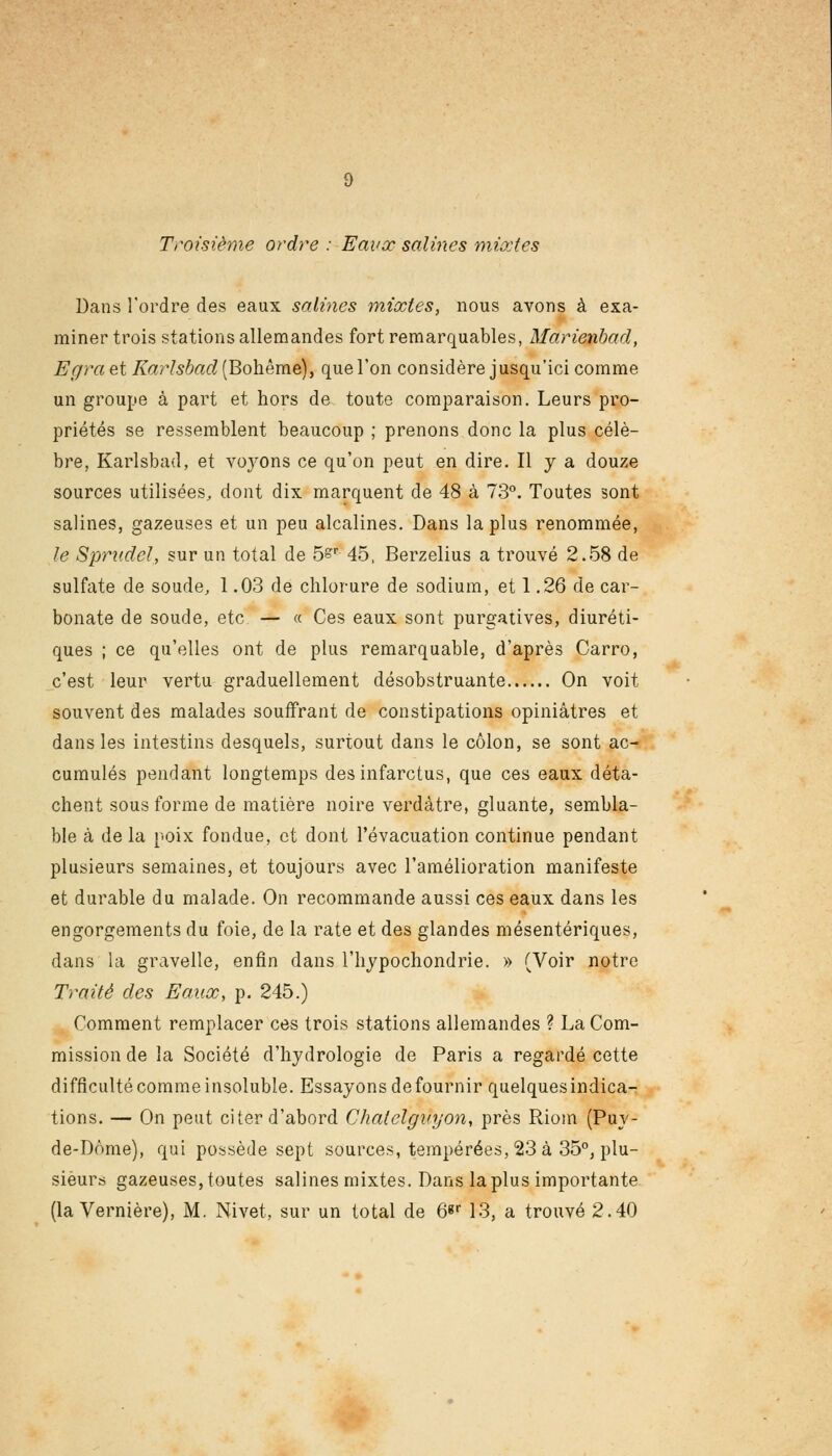 Troisième ordre : Eaux salines mixtes Dans l'ordre des eaux salines mixtes, nous avons à exa- miner trois stations allemandes fort remarquables, Marienbad, Egraet Karlshad (Bohême), que l'on considère jusqu'ici comme un groupe à part et hors de toute comparaison. Leurs pro- priétés se ressemblent beaucoup ; prenons donc la plus célè- bre, Karlsbad, et voyons ce qu'on peut en dire. Il y a douze sources utilisées,, dont dix marquent de 48 à 73°. Toutes sont salines, gazeuses et un peu alcalines. Dans la plus renommée, le Sprudel, sur un total de 5sr 45, Berzelius a trouvé 2.58 de sulfate de soude, 1.03 de chlorure de sodium, et 1.26 de car- bonate de soude, etc. — « Ces eaux sont purgatives, diuréti- ques ; ce qu'elles ont de plus remarquable, d'après Carro, c'est leur vertu graduellement désobstruante On voit souvent des malades souffrant de constipations opiniâtres et dans les intestins desquels, surtout dans le côlon, se sont ac- cumulés pendant longtemps des infarctus, que ces eaux déta- chent sous forme de matière noire verdàtre, gluante, sembla- ble à de la poix fondue, et dont l'évacuation continue pendant plusieurs semaines, et toujours avec l'amélioration manifeste et durable du malade. On recommande aussi ces eaux dans les engorgements du foie, de la rate et des glandes mésentériques, dans la gravelle, enfin dans l'hypochondrie. » (Voir notre Traité des Eaux, p. 245.) Comment remplacer ces trois stations allemandes ? La Com- mission de la Société d'hydrologie de Paris a regardé cette difficulté comme insoluble. Essayons de fournir quelques indica- tions. — On peut citer d'abord Chatelgnyon, près Riom (Puy- de-Dôme), qui possède sept sources, tempérées, 23 à 35°, plu- sieurs gazeuses, toutes salines mixtes. Dans la plus importante (la Vernière), M. Nivet, sur un total de 6«r 13, a trouvé 2.40