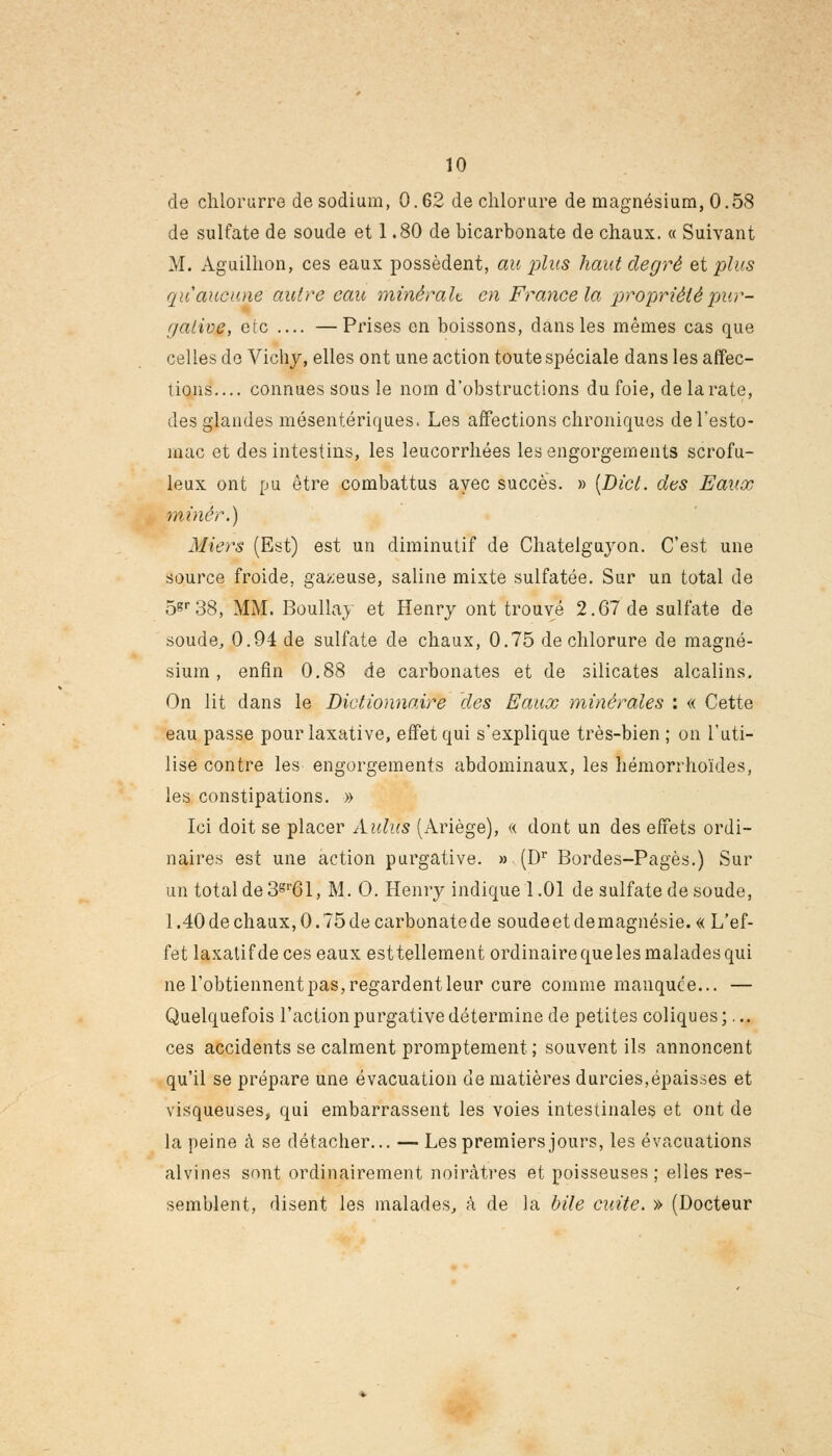 de chiorurre de sodium, 0.62 de chlorure de magnésium, 0.58 de sulfate de soude et 1.80 de bicarbonate de chaux. « Suivant M. Aguilhon, ces eaux possèdent, au plus haut degré et plus qu'aucune autre eau minerait en France la propriété pur- f/aiioe, etc —Prises en boissons, dans les mêmes cas que celles de Vichy, elles ont une action toute spéciale dans les affec- tions.... connues sous le nom d'obstructions du foie, de la rate, des glandes mésentériques. Les affections chroniques de l'esto- mac et des intestins, les leucorrhées les engorgements scrofu- leux ont pu être combattus avec succès. » (Dict. des Eaux miner.) Miers (Est) est un diminutif de Chatelguyon. C'est une source froide, gazeuse, saline mixte sulfatée. Sur un total de 5«r38, MM. Boullay et Henry ont trouvé 2.67 de sulfate de soude, 0.94 de sulfate de chaux, 0.75 de chlorure de magné- sium , enfin 0.88 de carbonates et de silicates alcalins. On lit dans le Dictionnaire des Eaux minérales : « Cette eau passe pourlaxative, effet qui s'explique très-bien ; on l'uti- lise contre les engorgements abdominaux, les hémorrhoïdes, les constipations. » Ici doit se placer Aldus (Ariège), « dont un des effets ordi- naires est une action purgative. » (Dr Bordes-Pagès.) Sur un total de 3gr61, M. O. Henry indique 1.01 de sulfate de soude, 1.40 de chaux, 0. 75 de carbonate de soude et de magnésie. « L'ef- fet laxatif de ces eaux esttellement ordinaire que les malades qui ne l'obtiennent pas, regardent leur cure comme manquce... — Quelquefois l'action purgative détermine de petites coliques;... ces accidents se calment promptement ; souvent ils annoncent qu'il se prépare une évacuation de matières durcies,épaisses et visqueuses, qui embarrassent les voies intestinales et ont de la peine à se détacher... — Les premiers jours, les évacuations alvines sont ordinairement noirâtres et poisseuses; elles res- semblent, disent les malades, à de la bile cuite. » (Docteur