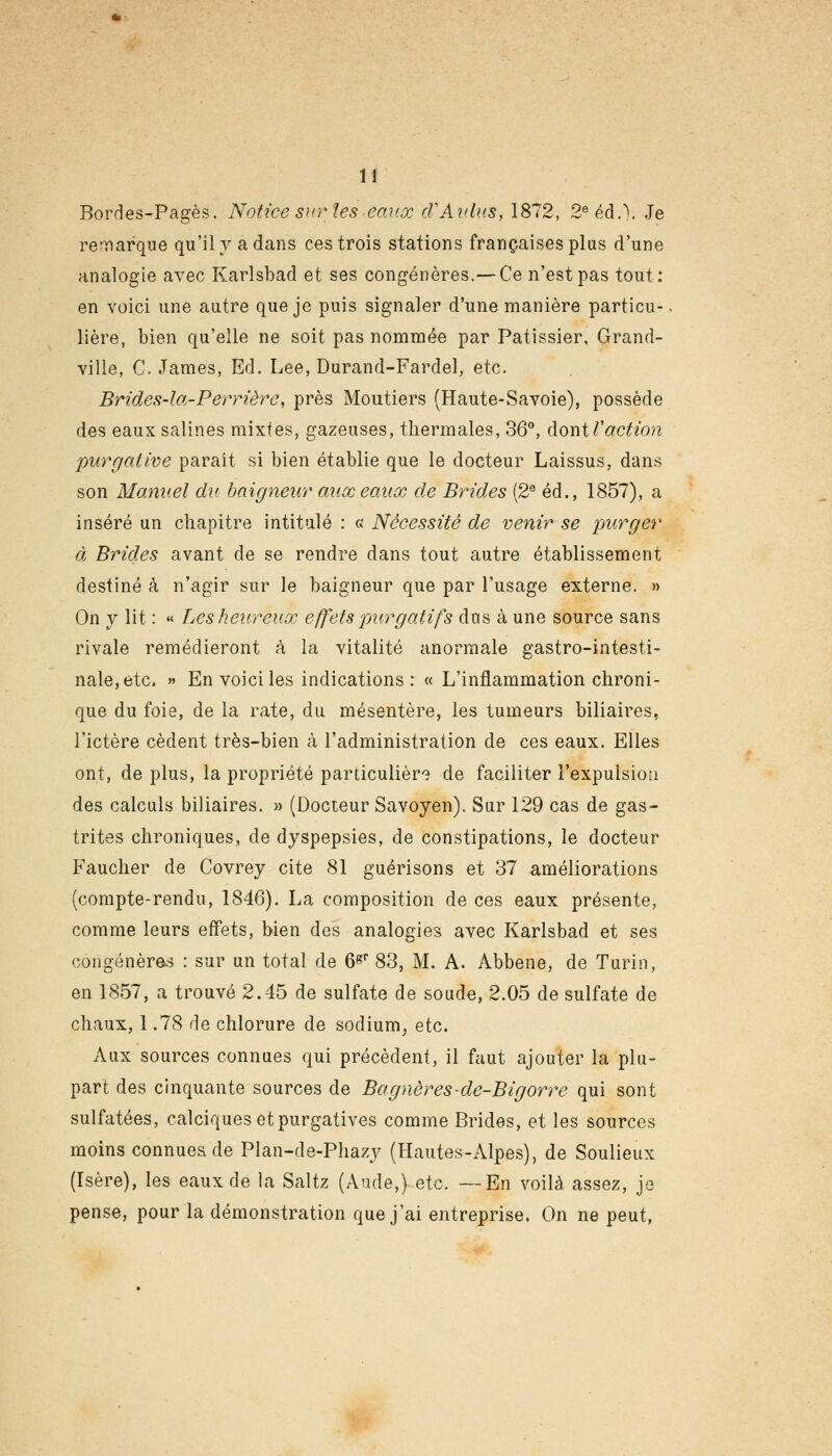 1! Bordes-Pagès. Notice sur les eaux d'Aldus, 1872, 2eéd.\ Je remarque qu'il va dans ces trois stations françaises plus d'une analogie avec Karlsbad et ses congénères.—Ce n'est pas tout: en voici une autre que je puis signaler d'une manière particu- lière, bien qu'elle ne soit pas nommée par Pâtissier, Grand- ville, C. James, Ed. Lee, Durand-Fardel, etc. Brides-la-Perrière, près Moutiers (Haute-Savoie), possède des eaux salines mixtes, gazeuses, thermales, 36°, dontl'action purgative paraît si bien établie que le docteur Laissus, dans son Manuel du baigneur aux eaux de Brides (2e éd., 1857), a inséré un chapitre intitulé : « Nécessité de venir se purger à Brides avant de se rendre dans tout autre établissement destiné à n'agir sur le baigneur que par l'usage externe. » On y lit : « Les heureux effets purgatifs dus à une source sans rivale remédieront à la vitalité anormale gastro-intesti- nale, etc. » En voici les indications : « L'inflammation chroni- que du foie, de la rate, du mésentère, les tumeurs biliaires, l'ictère cèdent très-bien à l'administration de ces eaux. Elles ont, de plus, la propriété particulière de faciliter l'expulsion des calculs biliaires. » (Docteur Savoyen). Sur 129 cas de gas- trites chroniques, de dyspepsies, de constipations, le docteur Faucher de Covrey cite 81 guérisons et 37 améliorations (compte-rendu, 1846). La composition de ces eaux présente, comme leurs effets, bien des analogies avec Karlsbad et ses congénères : sur un total de 6gr 83, M. A. Abbene, de Turin, en 1857, a trouvé 2.45 de sulfate de soude, 2.05 de sulfate de chaux, 1.78 de chlorure de sodium, etc. Aux sources connues qui précèdent, il faut ajouter la plu- part des cinquante sources de Bagnères-de-Bigorre qui sont sulfatées, calciques et purgatives comme Brides, et les sources moins connues de Plan-de-Phazy (Hautes-Alpes), de Soulieux (Isère), les eaux de la Saltz (Aude,) etc. —En voilà assez, je pense, pour la démonstration que j'ai entreprise. On ne peut,