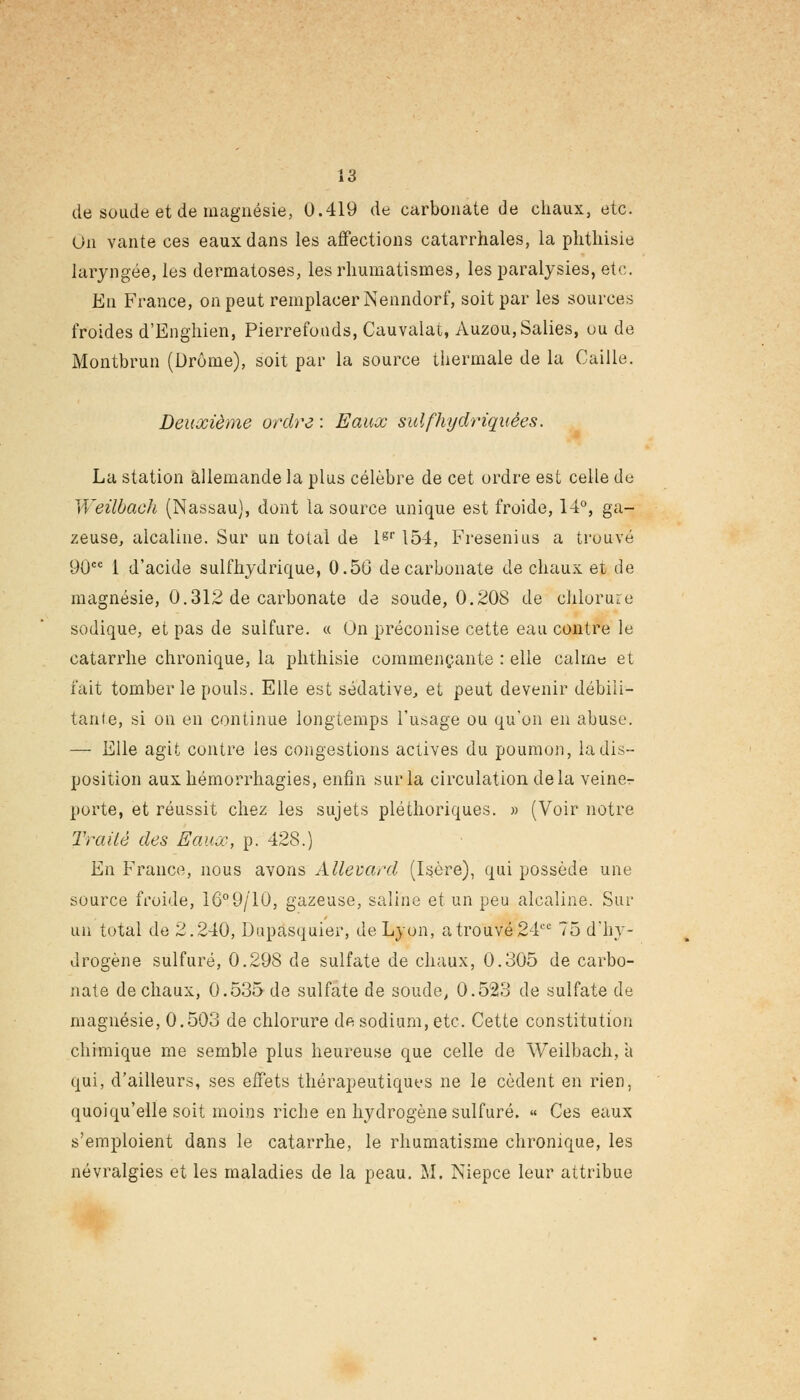 de soude et de magnésie, 0.419 de carbonate de chaux, etc. On vante ces eaux dans les affections catarrhales, la phthisie laryngée, les dermatoses, les rhumatismes, les paralysies, etc. En France, on peut remplacer Nenndorf, soit par les sources froides d'Enghien, Pierrefoods, Cauvalat, Auzou, Salies, ou de Montbrun (Drôme), soit par la source thermale de la Caille. Deuxième ordre : Eaux sulfhydriquêes. La station allemande la plus célèbre de cet ordre est celle de Weilbach (Nassau), dont la source unique est froide, 14°, ga- zeuse, alcaline. Sur un total de lgr 154, Fresenius a trouvé 90cc 1 d'acide sulfhydrique, 0.5G de carbonate de chaux et de magnésie, 0.312 de carbonate de soude, 0.208 de chlorure sodique, et pas de sulfure. « On préconise cette eau contre le catarrhe chronique, la phthisie commençante : elle calme et fait tomber le pouls. Elle est sédative, et peut devenir débili- tante, si on en continue longtemps l'usage ou qu'on en abuse. — Elle agit contre les congestions actives du poumon, la dis- position auxhémorrhagies, enfin sur la circulation delà veine- porte, et réussit chez les sujets pléthoriques. » (Voir notre Traité des Eauœ, p. 42S.) En France, nous avons Allevard (Isère), qui possède une source froide, 16°9/10, gazeuse, saline et un peu alcaline. Sur un total de 2.240, Dupasquier, de Lyon, a trouvé 24ee 75 d'hy- drogène sulfuré, 0.298 de sulfate de chaux, 0.305 de carbo- nate de chaux, 0.535 de sulfate de soude, 0.523 de sulfate de magnésie, 0.503 de chlorure de sodium, etc. Cette constitution chimique me semble plus heureuse que celle de Weilbach, a qui, d'ailleurs, ses effets thérapeutiques ne le cèdent en rien, quoiqu'elle soit moins riche en hydrogène sulfuré. « Ces eaux s'emploient dans le catarrhe, le rhumatisme chronique, les névralgies et les maladies de la peau. M. Niepce leur attribue