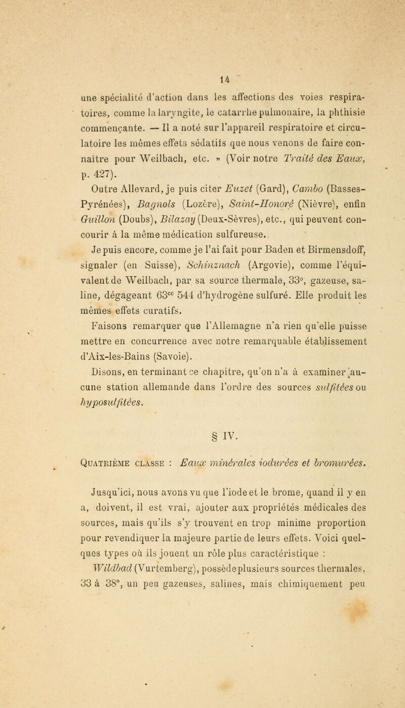 une spécialité d'action dans les affections des voies respira- toires, comme la laryngite, le catarrhe pulmonaire, la phthisie commençante. — Il a noté sur l'appareil respiratoire et circu- latoire les mêmes effets sédatifs que nous venons de faire con- naître pour Weilbach, etc. » (Voir notre Traité des Eaux, p. 427). Outre Allevard, je puis citer Euzet (Gard), Cambo (Basses- Pyrénées), Bagnols (Lozère), Saint-Honorê (Nièvre), enfin Guillon (Doubs), Bilazay (Deux-Sèvres), etc., qui peuvent con- courir à la même médication sulfureuse.. Je puis encore,, comme je l'ai fait pour Baden et Birmensdoff, signaler (en Suisse), Sehinznach (Argovie), comme l'équi- valent de Weilbach, par sa source thermale, 33°, gazeuse, sa- line, dégageant 63cc 544 d'hydrogène sulfuré. Elle produit les mêmes effets curatifs. Faisons remarquer que l'Allemagne n'a rien qu'elle puisse mettre en concurrence avec notre remarquable établissement d'Aix-les-Bains (Savoie). Disons, en terminant ce chapitre, qu'on n'a à examinei\au- cune station allemande dans l'ordre des sources sulfitéesou hyposulfttées. § IV. Quatrième classe : Eaux minérales iodurées et bromurées. Jusqu'ici, nous avons vu que l'iode et le brome, quand il y en a, doivent, il est vrai, ajouter aux propriétés médicales des sources, mais qu'ils s'y trouvent en trop minime proportion pour revendiquer la majeure partie de leurs effets. Voici quel- ques types où ils jouent un rôle plus caractéristique : Wildbad (Vurtemberg), possède plusieurs sources thermales, 33 à 38°, un peu gazeuses, salines, mais chimiquement peu