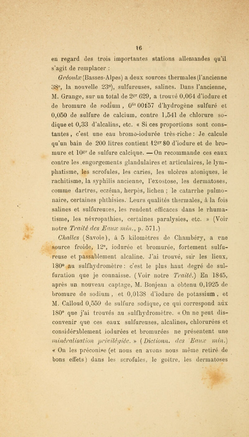 t6 en regard des trois importantes stations allemandes qu'il s'agit de remplacer : Gréoulx (Basses-Alpes) a deux sources thermales (l'ancienne 38°, la nouvelle 23°), sulfureuses, salines. Dans l'ancienne, M. Grange, sur un total de 2&r 629, a trouvé 0,064 d'iodure et de bromure de sodium , 0m 00157 d'hydrogène sulfuré et 0,050 de sulfure de calcium, contre 1,541 de chlorure so- dique et 0,33 d'alcalins, etc. « Si ces proportions sont cons- tantes , c'est une eau bromo-iodurée très-riche : Je calcule qu'un bain de 200 litres contient 12&r80 d'iodure et de bro- mure et 10&1' de sulfure calcique. —On recommande ces eaux: contre les engorgements glandulaires et articulaires, le lym- phatisme, les scrofules, les caries, les ulcères atoniques. le rachitisme, la syphilis ancienne, l'exostose, les dermatoses, comme dartres, eczéma, herpès, lichen ; le catarrhe pulmo- naire, certaines phthisies. Leurs qualités thermales, à la fois salines et sulfureuses, les rendent efficaces dans le rhuma- tisme, les névropathies, certaines paralysies, etc. » (Voir notre Traité des Eaux min.., p. 571.) Challes (Savoie), à 5 kilomètres de Chambéry, a une source froide, 12°, iodurée et bromurée, fortement sulfu- reuse et passablement alcaline. J'ai trouvé, sur les lieux, 180° au sulfhydromètre : c'est le plus haut degré de sul- furation que je connaisse. ( Voir notre Traité.) En 1845, après un nouveau captage, M. Bonjean a obtenu 0,1925 de bromure de sodium , et 0,0138 d'iodure de potassium , et M. Calloud 0,559 de sulfure sodique, ce qui correspond aux 180° que j'ai trouvés au sulfhydromètre. « On ne peut dis- convenir que ces eaux sulfureuses, alcalines, chlorurées et considérablement iodurées et bromurées ne présentent une minéralisation privilégiée. » [Diciionn. des Eaux min.) « On les préconise (et nous en avons nous même retiré de bons effets) dans les scrofules, le goitre, les dermatoses