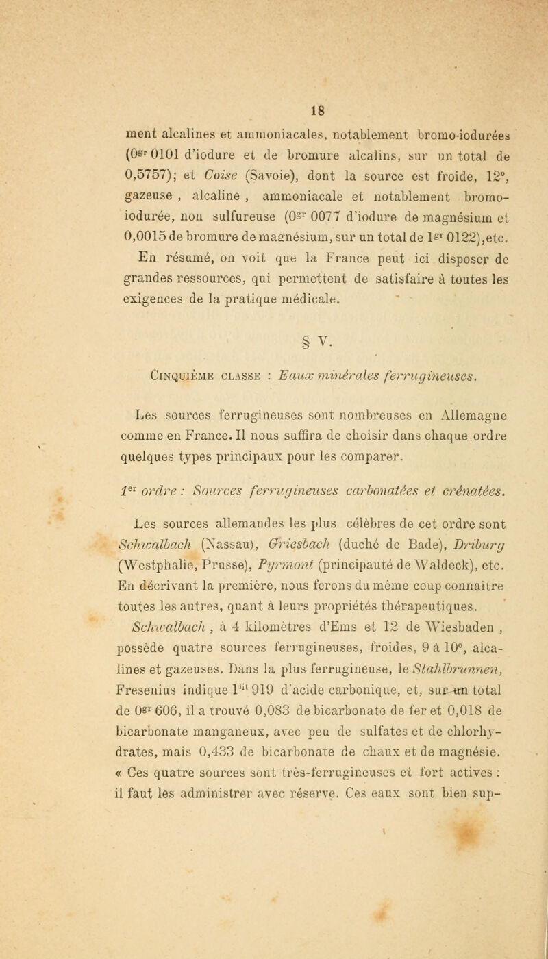 ment alcalines et ammoniacales, notablement bromo-iodurées (0^0101 d'iodure et de bromure alcalins, sur un total de 0,5757); et Coise (Savoie), dont la source est froide, 12°, gazeuse , alcaline , ammoniacale et notablement bromo- iodurée, non sulfureuse (0^r 0077 d'iodure de magnésium et 0,0015 de bromure de magnésium, sur un total de \sr 0122),etc. En résumé, on voit que la France peut ici disposer de grandes ressources, qui permettent de satisfaire à toutes les exigences de la pratique médicale. § V. Cinquième classe : Eaux minérales ferrugineuses. Les sources ferrugineuses sont nombreuses en Allemagne comme en France. Il nous suffira de choisir dans chaque ordre quelques types principaux pour les comparer. ier ordre : Sources ferrugineuses carbonatées et crénatèes. Les sources allemandes les plus célèbres de cet ordre sont Schwalbach (Nassau), Griesbach (duché de Bade), Driburg (Westphalie, Prusse), Pyrmont (principauté de Waldeck), etc. En décrivant la première, nous ferons du même coup connaître toutes les autres, quant à leurs propriétés thérapeutiques. Schwalbach , à 4 kilomètres d'Ems et 12 de Wiesbaden , possède quatre sources ferrugineuses, froides, 9 à 10°, alca- lines et gazeuses. Dans la plus ferrugineuse, le Stahlbrunnen, Fresenius indique lUt 919 d'acide carbonique, et, sur un total de 0sr 606, il a trouvé 0,083 de bicarbonate de fer et 0,018 de bicarbonate manganeux, avec peu de sulfates et de chlorhy- drates, mais 0,433 de bicarbonate de chaux et de magnésie. « Ces quatre sources sont très-ferrugineuses et fort actives : il faut les administrer avec réserve. Ces eaux sont bien sup-