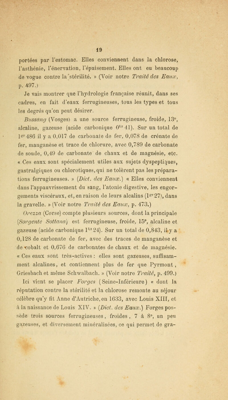 portées par l'estomac. Elles conviennent dans la chlorose, l'asthénie, l'énervation, l'épuisement. Elles ont eu beaucoup de vogue contre la 'stérilité. » (Voir notre Traité des Eaux, p. 497.) Je vais montrer que l'hydrologie française réunit, dans ses cadres, en fait d'eaux ferrugineuses, tous les types et tous les degrés qu'on peut désirer. Bussang (Vosges) a une source ferrugineuse, froide, 13°, alcaline, gazeuse (acide carbonique 0Ut41). Sur un total de lsr486 il y a 0,017 de carbonate de fer, 0,078 de crénate de fer, manganèse et trace de chlorure, avec 0,789 de carbonate de soucie, 0,49 de carbonate de chaux et de magnésie, etc. « Ces eaux sont spécialement utiles aux sujets dyspeptiques, gastralgiques ou chlorotiques,qui ne tolèrent pas les prépara- tions ferrugineuses. » [Dict. des Eaux.) « Elles conviennent dans l'appauvrissement du sang, l'atonie digestive, les engor- gements viscéraux, et, en raison de leurs alcalins (l£r27), dans la gravelle. » (Voir notre Traité des Eaux, p. 473.) Orezza (Corse) compte plusieurs sources, dont la principale (Sorgente Sottana) est ferrugineuse, froide, 15°, alcaline et gazeuse (acide carbonique llil24). Sur un total de 0,843, il y a 0,128 de carbonate de fer, avec des traces de manganèse et de cobalt et 0,676 de carbonates de chaux et de magnésie. « Ces eaux sont très-actives : elles sont gazeuses, suffisam- ment alcalines, et contiennent plus de fer que Pyrmont , Griesbach et même Sclrwalbach. » (Voir notre Traité, p. 499.) Ici vient se placer Forges ( Seine-Inférieure ) « dont la réputation contre la stérilité et la chlorose remonte au séjour célèbre qu'y fit Anne d'Autriche, en 1633, avec Louis XIII, et à la naissance de Louis XIV. » (Dict. des Eaux.) Forges pos- sède trois sources ferrugineuses, froides , 7 à 8°, un peu gazeuses, et diversement minéralisées, ce qui permet de gra-