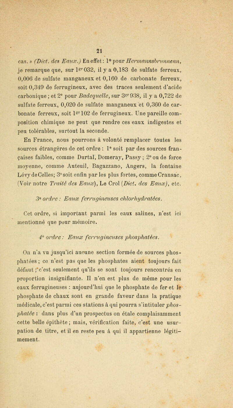 cas. » (Di'ct. des Eaux.) En effet: 1° pour Hermannsbrunncnn, je remarque que, sur 1^032, il y a 0,183 de sulfate ferreux, 0,006 de sulfate manganeux et 0,160 de carbonate ferreux, soit 0,349 de ferrugineux, avec des traces seulement d'acide carbonique ; et 2° pour Badequelle, sur 3^'938, il y a 0,722 de sulfate ferreux, 0,020 de sulfate manganeux et 0,360 de car- bonate ferreux, soit lsr102 de ferrugineux. Une pareille com- position chimique ne peut que rendre ces eaux indigestes et peu tolérables, surtout la seconde. En France, nous pourrons à volonté remplacer toutes les sources étrangères de cet ordre : 1° soit par des sources fran- çaises faibles, comme Durtal, Domeray, Passy ; 2° ou de force moyenne, comme Auteuil, Bagazzano, Angers, la fontaine Lévy de Celles; 3° soit enfin par les plus fortes, comme Cransac, (Voir notre Traité des Eaux), Le Crol (Dict. des Eaux), etc. 3e ordre : Eaux ferrugineuses chlorhydratées. Cet ordre, si important parmi les eaux salines, n'est ici mentionné que pour mémoire. 4e ordre : Eaux ferrugineuses phosphatées. On n'a vu jusqu'ici aucune section formée de sources phos- phatées ; ce n'est pas que les phosphates aient toujours fait défaut ;'c'est seulement qu'ils se sont toujours rencontrés en proportion insignifiante. Il n'en est plus de même pour les eaux ferrugineuses : aujourd'hui que le phosphate de fer et le phosphate de chaux sont en grande faveur dans la pratique médicale, c'est parmi ces stations à qui pourra s'intituler phos- phatée : dans plus d'un prospectus on étale complaisamment cette belle épithète ; mais, vérification faite, c'est une usur- pation de titre, et il en reste peu à qui il appartienne légiti- mement.