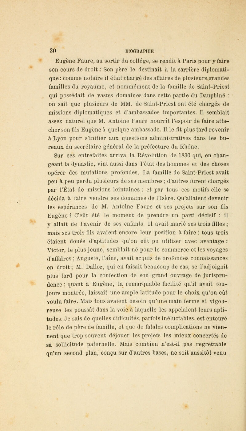 Eugène Faure, au sortir du collège, se rendit à Paris pour y faire son cours de droit : Son père le destinait à la carrière diplomati- que : comme notaire il était chargé des affaires de plusieur&grandes familles du royaume, et nommément de la famille de Saint-Priest qui possédait de vastes domaines dans cette partie du Daupbiné : on sait que plusieurs de MM. de Saint-Priest ont été chargés de missions diplomatiques et d'ambassades importantes. Il semblait assez naturel que M. Antoine Faure nourrît l'espoir de faire atta- cher son fils Eugène à quelque ambassade. Il le fit plus tard revenir à Lyon pour s'initier aux questions administratives dans les bu- reaux du secrétaire général de la préfecture du Rhône. Sur ces entrefaites arriva la Révolution de 1830 qui, en chan- geant la dynastie, vint aussi dans l'état des hommes et des choses opérer des mutations profondes. La famille de Saint-Priest avait peu à peu perdu plusieurs de ses membres ; d'autres furent chargés par l'État de missions lointaines ; et par tous ces motifs elle se décida à faire vendre ses domaines de l'Isère. Qu'allaient devenir les espérances de M. Antoine Faure et ses projets sur son fils Eugène ? C'eût été le moment de prendre un parti décisif : il y allait de l'avenir de ses enfants. 11 avait marié ses trois filles ; mais ses trois fils avaient encore leur position à faire : tous trois étaient doués d'aptitudes qu'on eût pu utiliser avec avantage : Victor, le plus jeune, semblait né pour le commerce et les voyages d'affaires ; Auguste, l'aîné, avait acquis de profondes connaissances en droit ; M. Dalloz, qui en faisait beaucoup de cas, se l'adjoignit plus tard pour la confection de son grand ouvrage de jurispru- dence ; quant à Eugène, la remarquable facilité qu'il avait tou- jours montrée, laissait une ample latitude pour le choix qu'on eût voulu faire. Mais tous avaient besoin qu'une main ferme et vigou- reuse les poussât dans la voie à laquelle les appelaient leurs apti- tudes. Je sais de quelles difficultés, parfois inéluctables, est entouré le rôle de père de famille, et que de fatales complications ne vien-^ nent que trop souvent déjouer les projets les mieux concertés de sa sollicitude paternelle. Mais combien n'est-il pas regrettable qu'un second plan, conçu sur d'autres bases, ne soit aussitôt venu