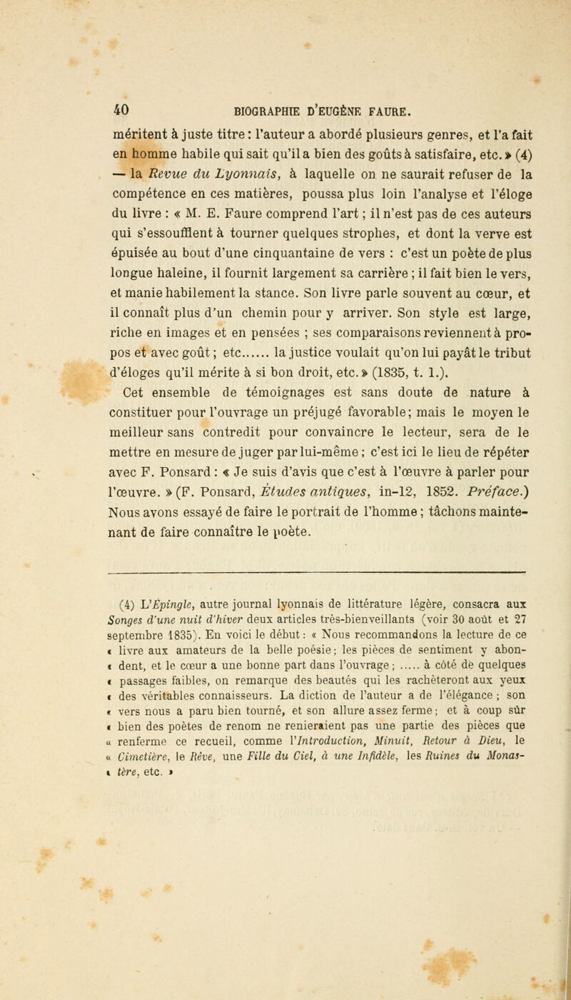 méritent à juste titre : l'auteur a abordé plusieurs genres, et l'a fait en homme habile qui sait qu'il a bien des goûts à satisfaire, etc.» (4) — la Revue du Lyonnais, à laquelle on ne saurait refuser de la compétence en ces matières, poussa plus loin l'analyse et l'éloge du livre : « M. E. Faure comprend l'art ; il n'est pas de ces auteurs qui s'essoufflent à tourner quelques strophes, et dont la verve est épuisée au bout d'une cinquantaine de vers : c'est un poète de plus longue haleine, il fournit largement sa carrière ; il fait bien le vers, et manie habilement la stance. Son livre parle souvent au cœur, et il connaît plus d'un chemin pour y arriver. Son style est large, riche en images et en pensées ; ses comparaisons reviennent à pro- pos et avec goût ; etc la justice voulait qu'on lui payât le tribut d'éloges qu'il mérite à si bon droit, etc.» (1835, t. 1.). Cet ensemble de témoignages est sans doute de nature à constituer pour l'ouvrage un préjugé favorable; mais le moyen le meilleur sans contredit pour convaincre le lecteur, sera de le mettre en mesure de juger par lui-même; c'est ici le lieu de répéter avec F. Ponsard : « Je suis d'avis que c'est à l'œuvre à parler pour l'œuvre. » (F. Ponsard, Études antiques, in-12, 1852. Préface.) Nous avons essayé de faire le portrait de l'homme ; tâchons mainte- nant de faire connaître le poète. (4) U Epingle, autre journal lyonnais de littérature légère, consacra aux Songes d'une nuit d'hiver deux articles très-bienveillants (voir 30 août et 27 septembre 1835). En voici le début: « Nous recommandons la lecture de ce c livre aux amateurs de la belle poésie ; les pièces de sentiment y abon- i dent, et le cœur a une bonne part dans l'ouvrage ; à côté dé quelques € passages faibles, on remarque des beautés qui les racbèteront aux yeux t des véritables connaisseurs. La diction de l'auteur a de l'élégance ; son « vers nous a paru bien tourné, et son allure assez ferme; et à coup sûr « bien des poètes de renom ne renieraient pas une partie des pièces que « renferme ce recueil, comme Y Introduction, Minuit, Retour à Dieu, le « Cimetière, le Rêve, une Fille du Ciel, à une Infidèle, les Ruines du Monas- » tère, etc. »