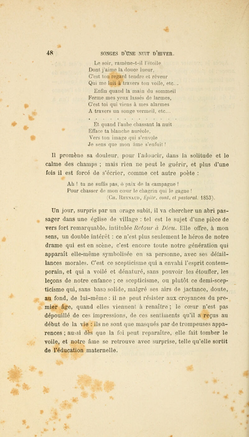 f «• fl •*; 48 SONGES d'une nuit d'hiver. Le soir, ramène-t-il L'étoile Dont j'aime la douce lueur, C'est ton regard tendre et rêveur Qui me luit à travers ton voile, etc.. Enfin quand la main du sommeil Ferme mes yeux lassés de larmes, C'est toi qui viens à mes alarmes A travers un songe vermeil, etc.. Et quand l'aube chassant la nuit Efface ta blanche auréole, Vers ton image qui s'envole Je sens que mon âme s'enfuit ! Il promène sa douleur, pour l'adoucir, dans la solitude et le calme des champs ; mais rien ne peut le guérir, et plus d'une fois il est forcé de s'écrier, comme cet autre poète : Ah ! tu ne suffis pas, ô paix de la campagne ! Pour chasser de mon cœur le chagrin qui le gagne ! (Ch. Rbynaud, Épitr. conl. et pastoral. 1853). Un jour, surpris par un orage subit, il va chercher un abri pas- sager dans une église de village : tel est le sujet d'une pièce de vers fort remarquable, intitulée Retour à Dieu. Elle offre, à mon sens, un double intérêt : ce n'est plus seulement le héros de notre drame qui est en scène, c'est encore toute notre génération qui apparaît elle-même symbolisée en sa personne, avec ses défail- lances morales. C'est ce scepticisme qui a envahi l'esprit contem- porain, et qui a voilé et dénaturé, sans pouvoir les étouffer, les leçons de notre enfance ; ce scepticisme, ou plutôt ce demi-scep- ticisme qui, sans basa solide, malgré ses airs de jactance, doute, au fond, de lui-même : il ne peut résister aux croyances du pre- mier âge, quand elles viennent à renaître ; le cœur n'est pas dépouillé de ces impressions, de ces sentiments qu'il a reçus au début de la vie : ils ne sont que masqués par de trompeuses appa- rences ; aussi dès que la foi peut reparaître, elle fait tomber le voile, et notre âme se retrouve avec surprise, telle qu'elle sortit de l'éducation maternelle.