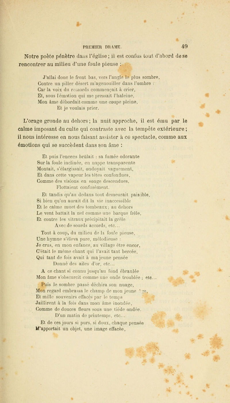 Notre poète pénètre dans l'église ; il est confus tout d'abord de se rencontrer au milieu d'une foule pieuse : J'allai donc le front bas, vers l'angle le plus sombre, Contre un piller désert m'agenouiller dans l'ombre : Car la voix du remords commençait à crier, Et, sous Iémotion qui me pressait l'haleine, Mon âme débordait comme une coupe pleine, Et je voulais prier. % L'orage gronde au dehors ; la nuit approche, il est ému par le calme imposant du culte qui contraste avec la tempête extérieure ; il nous intéresse en nous faisant assister à ce spectacle, comme aux émotions qui se succèdent dans son âme : Et puis l'encens brûlait : sa fumée odorante Sur la foule inclinée, en nappe transparente Montait, s'élargissait, ondoyait vaguement, Et dans cette vapeur les tètes confondues, Comme des visions en songe descendues, Flottaient confusément. Et tandis qu'au dedans tout demeurait paisible, Si bien qu'on aurait dit la vie inaccessible Et le calme muet des tombeaux; au dehors Le vent battait la nef comme une barque frêle, Et contre les vitraux précipitait la grêle Avec de sourds accords, etc.. Tout à coup, du milieu de la foule pieuse, Une hymne s'éleva pure, mélodieuse : Je crus, en mon enfance, au village être encor, C'était le même chant qui l'avait tant bercée, Qui tant de fois avait à ma jeune pensée Donné des ailes d'or, etc.. A ce chant si connu jusqu'au fond ébranlée Mon âme s'obscurcit comme une onde troublée ; etc.. Puis le sombre passé déchira son nuage, Mon regard embrassa le champ de mon jeune ' je. Et mille souvenirs effacés par le temps Jaillirent à la fois dans mon âme inondée, Comme de douces fleurs sous une tiède ondée. D'un matin de printemps, etc.. Et de ces jours si purs, si doux, chaque pensée M'apportait un objet, une image effacée, ►*