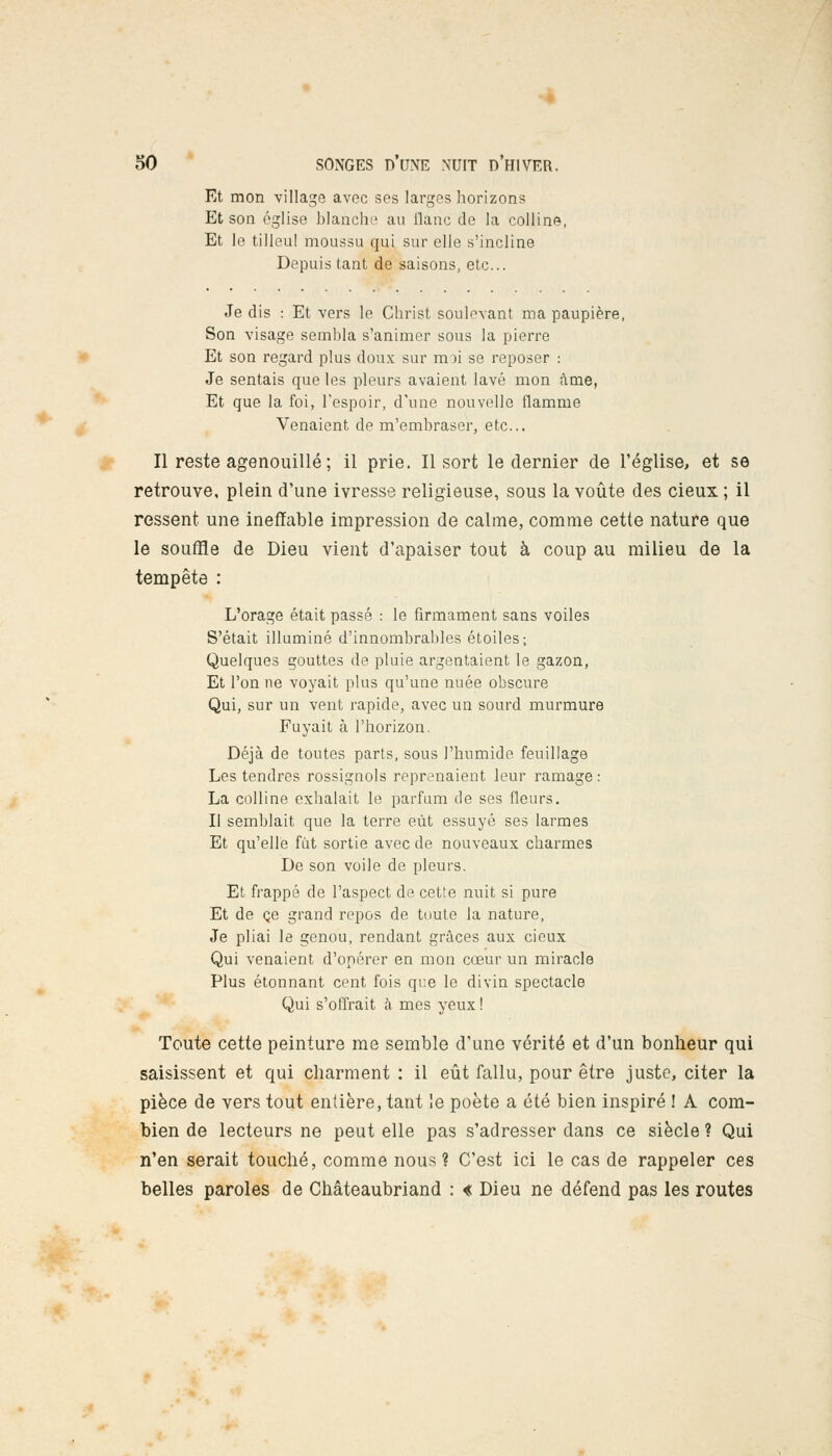 Et mon village avec ses larges horizons Et son église blanche au liane de la colline, Et le tilleul moussu qui sur elle s'incline Depuis tant de saisons, etc.. Je dis : Et vers le Christ soulevant ma paupière, Son visage sembla s'animer sous la pierre Et son regard plus doux sur moi se reposer : Je sentais que les pleurs avaient lavé mon âme, Et que la foi, l'espoir, d'une nouvelle flamme Venaient de m'embraser, etc.. Il reste agenouillé ; il prie. Il sort le dernier de l'église, et se retrouve, plein d'une ivresse religieuse, sous la voûte des cieux ; il ressent une ineffable impression de calme, comme cette nature que le souffle de Dieu vient d'apaiser tout à coup au milieu de la tempête : L'orage était passé : le firmament sans voiles S'était illuminé d'innombrables étoiles; Quelques gouttes de pluie argentaient le gazon, Et l'on ne voyait plus qu'une nuée obscure Qui, sur un vent rapide, avec un sourd murmure Fuyait à l'horizon. Déjà de toutes parts, sous l'humide feuillage Les tendres rossignols reprenaient leur ramage: La colline exhalait le parfum de ses fleurs. Il semblait que la terre eût essuyé ses larmes Et qu'elle fut sortie avec de nouveaux charmes De son voile de pleurs. Et frappé de l'aspect de cette nuit si pure Et de ce grand repos de toute la nature, Je pliai le genou, rendant grâces aux cieux Qui venaient d'opérer en mon cœur un miracle Plus étonnant cent fois que le divin spectacle Qui s'offrait à mes yeux ! Toute cette peinture me semble d'une vérité et d'un bonheur qui saisissent et qui charment : il eût fallu, pour être juste, citer la pièce de vers tout entière, tant le poète a été bien inspiré ! A com- bien de lecteurs ne peut elle pas s'adresser dans ce siècle ? Qui n'en serait touché, comme nous? C'est ici le cas de rappeler ces belles paroles de Chateaubriand : « Dieu ne défend pas les routes
