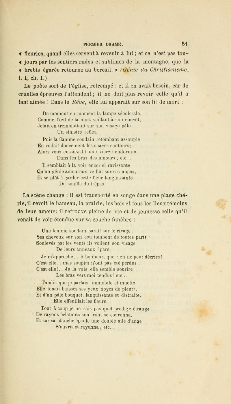 « fleuries, quand elles servent à revenir à lui ; et ce n'est pas tou- « jours par les sentiers rudes et sublimes de la montagne, que la « brebis égarée retourne au bercail. » (Génie du Christianisme, 1. 1, ch. 1.) Le poète sort de l'église, retrempé : et il en avait besoin, car de cruelles épreuves l'attendent ; il ne doit plus revoir celle qu'il a tant aimée ! Dans le Rêve, elle lui apparait sur son lit de mort : De moment en moment la lampe sépulcrale. Gomme l'oeil de la mort veillant à son chevet, Jetait en tremblottant sur son visage pâle Un sinistre reflet. Puis la flamme soudain retombant assoupie En voilait doucement les suaves contours ; Alors vous eussiez dit une vierge endormie Dans les bras des amours ; etc.. Il semblait à la voir encor si ravissante Qu'un génie amoureux veillât sur ses appas, Et se plût à garder cette fleur languissante Du souffle du trépas ! La scène change : il est transporté en songe dans une plage ché- rie, il revoit le hameau, la prairie, les bois et tous les lieux témoins de leur amour; il retrouve pleine de vie et de jeunesse celle qu'il venait de voir étendue sur sa couche funèbre : Une femme soudain paraît sur le rivage ; Ses cheveux sur son cou tombent de toutes parts : Soulevés par les vents ils voilent son visage De leurs anneaux épars. Je m'approche... ô bonheur, que rien ne peut décrire! C'est elle... mes soupirs n'ont pas été perdus : C'est elle!... Je la vois, elle semble sourire Les bras vers moi tendus! etc... Tandis que je parlais, immobile et muette Elle tenait baissés ses yeux noyés de pleura. Et d'un pâle bouquet, languissante et distraite, Elle effeuillait les fleurs. Tout à coup je ne sais pas quel prodige étrange De rayons éclatants son front se couronna, Et sur sa blanche épaule une double aile d'ange S'ouvrit et rayonna ; etc..