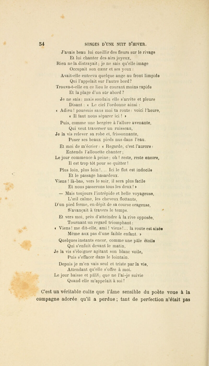 J'avais beau lui cueillir des fleurs sur le rivage Et lui chanter des airs joyeux, Rien ne la distrayait; je ne sais qu'elle image Occupait son cœnr et ses yeux : Avait-elle entrevu quelque ange au front limpide Qui l'appelait sur l'autre bord? Trouva-t-elle en ce lieu le courant moins rapide Et la plage d'un sur abord? Je ne sais: mais soudain elle s'arrête et pleure Disant : « Le ciel l'ordonne ainsi : « Adieu ! poursuis sans moi ta route: voici l'heure, « Il faut noUs séparer ici ! » Puis, comme une bergère à l'allure avenante, Qui veut traverser un ruisseau, Je la vis relever sa robe et, frissonnante, Poser ses beaux pieds nus dans l'eau. Et moi de m'écrier : « Regarde, c'est l'aurore : Entends l'allouette chanter ; Le jour commence à peine ; oh ! reste, reste encore, Il est trop tôt pour se quitter ! Plus loin, plus loin!.... Ici le flot est indocile Et le passage hasardeux. Viens ! là-bas, vers le soir, il sera plus facile Et nous passerons tous les deux ! > — Mais toujours l'intrépide et belle voyageuse, L'œil calme, les cheveux flottants, D'un pied ferme, en dépit de sa course orageuse, S'avançait à travers le temps. Et vers moi, près d'atteindre à la rive opposée, Tournant un regard triomphant : t Viens! me dit-elle, ami ! viens!... la route est aisé» Même aux pas d'une faible enfant. » Quelques instants encor, comme une pâle étoile Qui s'enfuit devant le matin, Je la vis s'éloigner agitant son blanc voile, Puis s'effacer dans le lointain. Depuis je m'en vais seul et triste par la vie, Attendant qu'elle s'offre à moi. Le jour baisse et pâlit; que ne l'ai-je suivie Quand elle m'appelait à soi ! C'est un véritable culte que l'âme sensible du poète voue à la compagne adorée qu'il a perdue ; tant de perfection n'était pas î