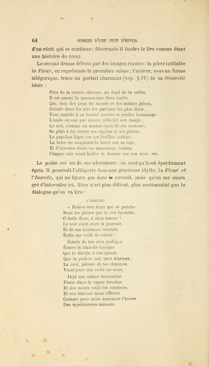 d'un récit qui se continue : désormais il faudra le lire comme étant une histoire du cœur. Le second drame débute par des images riantes : la pièce intitulée la Fleur, en représente la première scène ; l'auteur, sous un forme allégorique, trace un portait charmant (voy. § IV) de sa Nouvelle idole : Près de la source obscure, au fond de la vallée Il est parmi la mousse une fleur isolée Qui, loin des yeux du monde et des autans jaloux, Exhale dans les airs les parfums les plus doux. Tout semble à sa beauté sourire et rendre hommage : L'onde en son pur miroir réfléchit son image ; Le ciel, comme un amant épris de ses couleur-. Se plaît à lui verser ses rayons et ses pleurs ; Le papillon léger sur ses feuilles voltige; La brise en soupirant la berce sur sa tige ; Et d'insectes dorés un amoureux essaim Chaque soir vient briller et dormir sur son sein ; etc. Le poète est un de ces adorateurs : on sent qu'il est éperdument épris. Il poursuit l'allégorie dans une gracieuse idylle, la Fleur et VInsecte, qui ne figure pas dans 1« recueil, mais qu'on me saura gré d'intercaler ici. Rien n'est plus délicat, plus sentimental que le dialogue qu'on va lire : l'insecte. « Relève ton front qui se penche Sous les pleurs que le ciel épanche. 0 belle fleur, ô mon amour ! Le soir vient clore la journée, Et de ma lointaine tournée Enlin me voilà de retour ! Écarte de ton sein pudique Écarte la blanche tunique Qui te dérobe à ton époux. Que ta pudeur soit sans alarmes ; La nuit, jalouse de tes charmes, Vient jeter son voile sur nous. Déjà son ombre descendue Flotte dans la vague étendue Et des monts voile les contours. Et son haleine nous effleure Gomme pour nous annoncer l'heure Des mystérieuses amours.