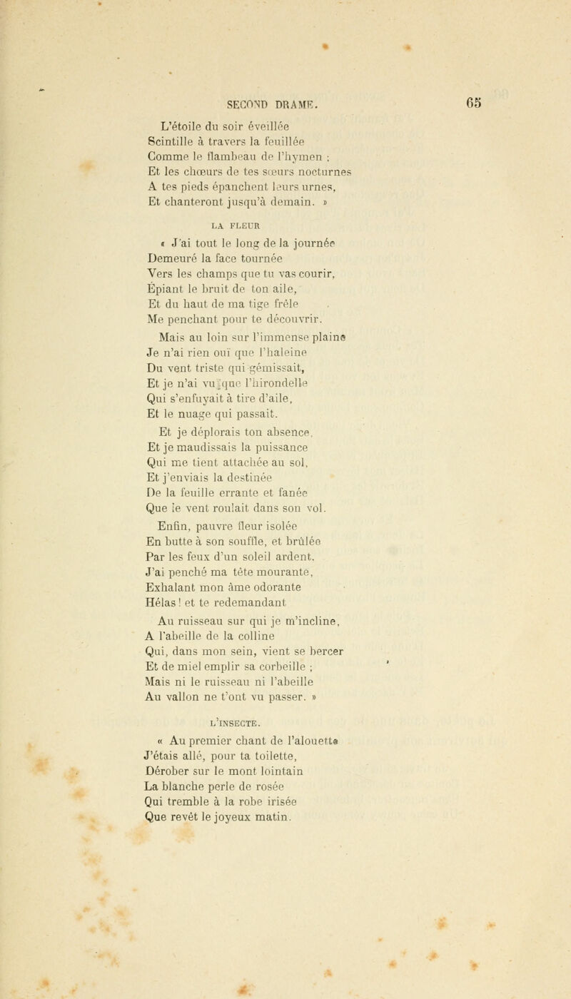 L'étoile du soir éveillée Scintille à travers la feuillée Comme le flambeau de l'hymen ; Et les chœurs de tes sœurs nocturnes A tes pieds épanchent leurs urnes, Et chanteront jusqu'à demain. « LA FLEUR « J'ai tout le long de la journée Demeuré la face tournée Vers les champs que tu vas courir. Épiant le bruit de ton aile, Et du haut de ma tige frêle Me penchant pour te découvrir. Mais au loin sur l'immense plains Je n'ai rien ouï que l'haleine Du vent triste qui gémissait, Et je n'ai vu .que l'hirondelle Qui s'enfuyait à tire d'aile. Et le nuage qui passait. Et je déplorais ton absence. Et je maudissais la puissance Qui me tient attachée au sol. Et j'enviais la destinée De la feuille errante et fanée Que le vent roulait dans son vol. Enfin, pauvre fleur isolée En butte à son souffle, et brûlée Par les feux d'un soleil ardent. J'ai penché ma tête mourante, Exhalant mon àme odorante Hélas ! et te redemandant Au ruisseau sur qui je m'incline, A l'abeille de la colline Qui, dans mon sein, vient se bercer Et de miel emplir sa corbeille ; Mais ni le ruisseau ni l'abeille Au vallon ne t'ont vu passer. » l'insecte. « Au premier chant de Palouett» J'étais allé, pour ta toilette, Dérober sur le mont lointain La blanche perle de rosée Qui tremble à la robe irisée Que revêt le joyeux matin.