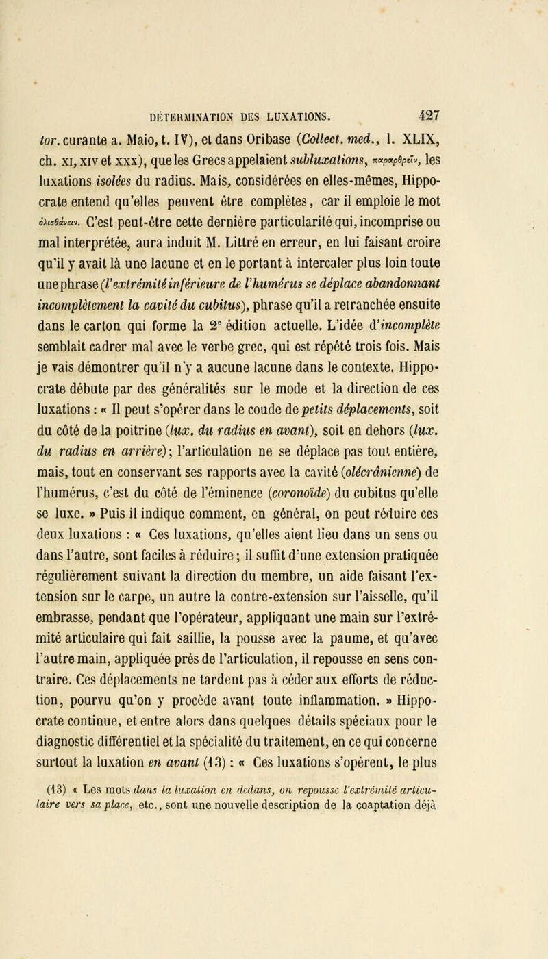 tor. curante a. Maio, t. IV), el dans Oribase (Collect. med., 1. XLIX, ch. xi, xiv et xxx), que les Grecs appelaient subluxations, ««wtyûv, les luxations isolées du radius. Mais, considérées en elles-mêmes, Hippo- crate entend qu'elles peuvent être complètes, car il emploie le mot ihstàue». C'est peut-être cette dernière particularité qui, incomprise ou mal interprétée, aura induit M. Littré en erreur, en lui faisant croire qu'il y avait là une lacune et en le portant à intercaler plus loin toute une phrase {l'extrémitéinférieure de l'humérus se déplace abandonnant incomplètement la cavité du cubitus), phrase qu'il a retranchée ensuite dans le carton qui forme la 2e édition actuelle. L'idée d'incomplète semblait cadrer mal avec le verbe grec, qui est répété trois fois. Mais je vais démontrer qu'il n'y a aucune lacune dans le contexte. Hippo- crate débute par des généralités sur le mode et la direction de ces luxations : « Il peut s'opérer dans le coude de petits déplacements, soit du côté de la poitrine (lux. du radius en avant), soit en dehors (lux. du radius en arrière) ; l'articulation ne se déplace pas tout entière, mais, tout en conservant ses rapports avec la cavité (olécrânienne) de l'humérus, c'est du côté de l'éminence (coronoïde) du cubitus qu'elle se luxe. » Puis il indique comment, en général, on peut réduire ces deux luxations : « Ces luxations, qu'elles aient lieu dans un sens ou dans l'autre, sont faciles à réduire ; il suffit d'une extension pratiquée régulièrement suivant la direction du membre, un aide faisant l'ex- tension sur le carpe, un autre la contre-extension sur l'aisselle, qu'il embrasse, pendant que l'opérateur, appliquant une main sur l'extré- mité articulaire qui fait saillie, la pousse avec la paume, et qu'avec l'autre main, appliquée près de l'articulation, il repousse en sens con- traire. Ces déplacements ne tardent pas à céder aux efforts de réduc- tion , pourvu qu'on y procède avant toute inflammation. » Hippo- crate continue, et entre alors dans quelques détails spéciaux pour le diagnostic différentiel et la spécialité du traitement, en ce qui concerne surtout la luxation en avant (13) : « Ces luxations s'opèrent, le plus (13) « Les mots dans la luxation en dedans, on repousse l'extrémité articu- laire vers sa place, etc., sont une nouvelle description de la coaptation déjà,