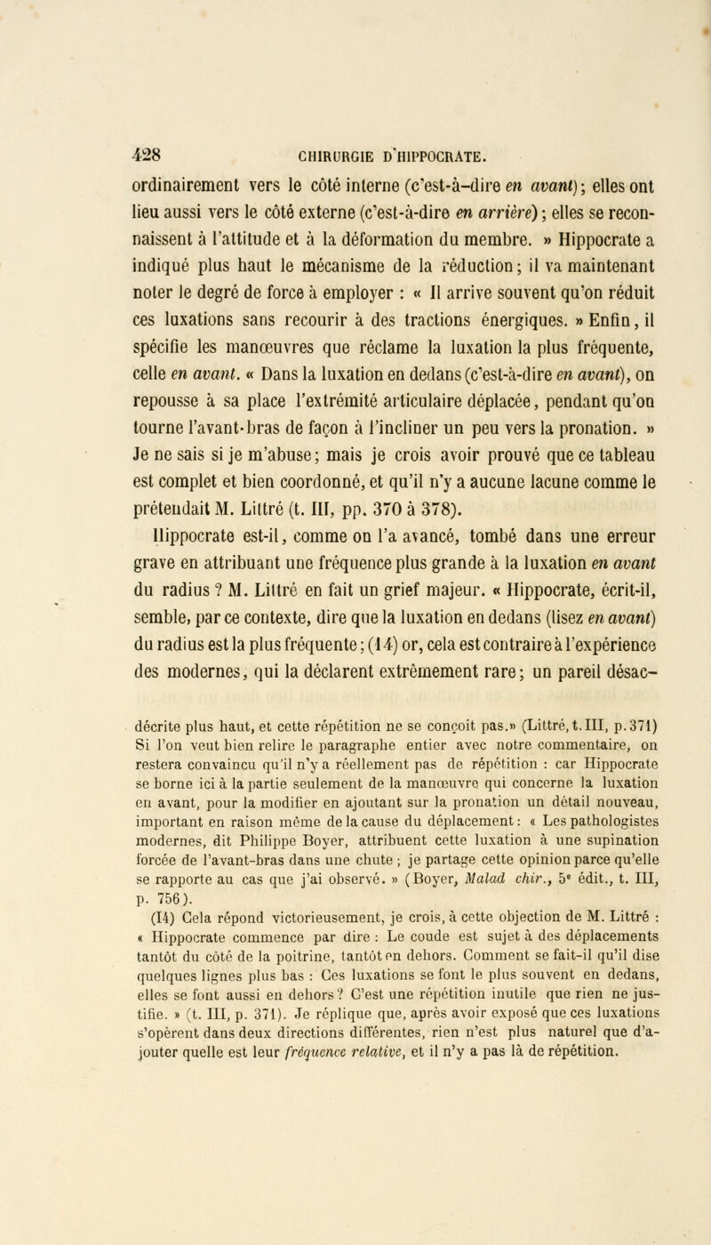 ordinairement vers le côté interne (c'est-à-dire m avant) ; elles ont lieu aussi vers le côté externe (c'est-à-dire en arrière) ; elles se recon- naissent à l'attitude et à la déformation du membre. » Hippocrate a indiqué plus haut le mécanisme de la réduction ; il va maintenant noter le degré de force à employer : « Il arrive souvent qu'on réduit ces luxations sans recourir à des tractions énergiques. » Enfin, il spécifie les manœuvres que réclame la luxation la plus fréquente, celle en avant. « Dans la luxation en dedans (c'est-à-dire en avant), on repousse à sa place l'extrémité articulaire déplacée, pendant qu'on tourne l'avant-bras de façon à l'incliner un peu vers la pronation. » Je ne sais si je m'abuse ; mais je crois avoir prouvé que ce tableau est complet et bien coordonné, et qu'il n'y a aucune lacune comme le prétendait M. Littré (t. III, pp. 370 à 378). Hippocrate est-il, comme on l'a avancé, tombé dans une erreur grave en attribuant une fréquence plus grande à la luxation en avant du radius ? M. Liltré en fait un grief majeur. « Hippocrate, écrit-il, semble, par ce contexte, dire que la luxation en dedans (lisez en avant) du radius est la plus fréquente ; (14) or, cela est contraire à l'expérience des modernes, qui la déclarent extrêmement rare ; un pareil désac- décrite plus haut, et cette répétition ne se conçoit pas.» (Littré, t.III, p. 371) Si l'on veut bien relire le paragraphe entier avec notre commentaire, on restera convaincu qu'il n'y a réellement pas de répétition : car Hippocrate se borne ici à la partie seulement de la manœuvre qui concerne la luxation en avant, pour la modifier en ajoutant sur la pronation un détail nouveau, important en raison même de la cause du déplacement : « Les pathologistes modernes, dit Philippe Boyer, attribuent cette luxation à une supination forcée de l'avant-bras dans une chute ; je partage cette opinion parce qu'elle se rapporte au cas que j'ai observé. » (Boyer, Malad chir., 5e édit., t. III, p. 756). (14) Gela répond victorieusement, je crois, à cette objection de M. Littré : « Hippocrate commence par dire : Le coude est sujet à des déplacements tantôt du côté de la poitrine, tantôt en dehors. Comment se fait-il qu'il dise quelques lignes plus bas : Ces luxations se font le plus souvent en dedans, elles se font aussi en dehors ? C'est une répétition inutile que rien ne jus- tifie. » (t. III, p. 371). Je réplique que, après avoir exposé que ces luxations s'opèrent dans deux directions différentes, rien n'est plus naturel que d'a- jouter quelle est leur fréquence relative, et il n'y a pas là de répétition.