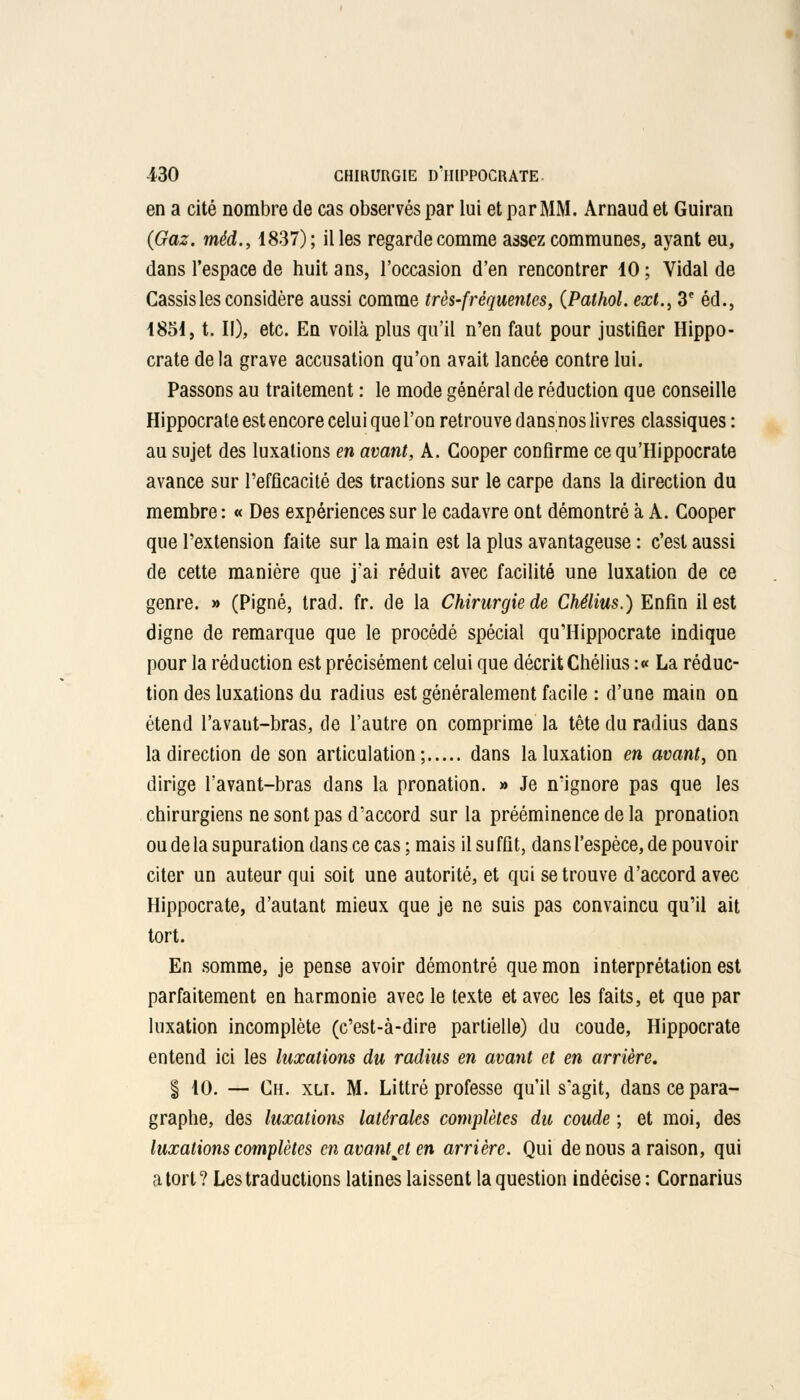 en a cité nombre de cas observés par lui et par MM. Arnaud et Guiran {Gaz. méd., 1837); il les regarde comme assez communes, ayant eu, dans l'espace de huit ans, l'occasion d'en rencontrer 10 ; Vidal de Cassis les considère aussi comme très-fréquentes, (Pathol. ext., 3e éd., 1851, t. Il), etc. En voilà plus qu'il n'en faut pour justifier Hippo- crate delà grave accusation qu'on avait lancée contre lui. Passons au traitement : le mode général de réduction que conseille Hippocrate est encore celui que l'on retrouve dans nos livres classiques : au sujet des luxations en avant, A. Cooper confirme ce qu'Hippocrate avance sur l'efficacité des tractions sur le carpe dans la direction du membre : « Des expériences sur le cadavre ont démontré à A. Cooper que l'extension faite sur la main est la plus avantageuse : c'est aussi de cette manière que j'ai réduit avec facilité une luxation de ce genre. » (Pigné, trad. fr. de la Chirurgie de Chélius.) Enfin il est digne de remarque que le procédé spécial qu'Hippocrate indique pour la réduction est précisément celui que décrit Chélius :« La réduc- tion des luxations du radius est généralement facile : d'une main on étend l'avant-bras, de l'autre on comprime la tête du radius dans la direction de son articulation; dans la luxation en avant, on dirige l'avant-bras dans la pronation. » Je n'ignore pas que les chirurgiens ne sont pas d'accord sur la prééminence de la pronation oudelasupurationdanscecas;mais il suffit, dans l'espèce, de pouvoir citer un auteur qui soit une autorité, et qui se trouve d'accord avec Hippocrate, d'autant mieux que je ne suis pas convaincu qu'il ait tort. En somme, je pense avoir démontré que mon interprétation est parfaitement en harmonie avec le texte et avec les faits, et que par luxation incomplète (c'est-à-dire partielle) du coude, Hippocrate entend ici les luxations du radius en avant et en arrière. § 10. — Ch. xli. M. Littré professe qu'il s'agit, dans ce para- graphe, des luxations latérales complètes du coude ; et moi, des luxations complètes en avant et en arrière. Qui de nous a raison, qui a tort? Les traductions latines laissent la question indécise : Cornarius