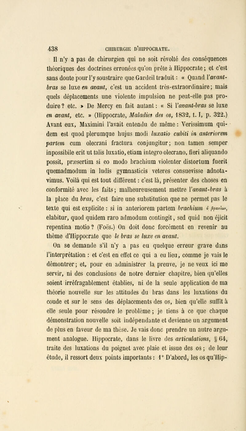 Il n'y a pas de chirurgien qui ne soit révolté des conséquences théoriques des doctrines erronées qu'on prête à Hippocrate ; et c'est sans doute pour l'y soustraire que Gardeil traduit : « Quand l'avant- bras se luxe en avant, c'est un accident très-extraordinaire; mais quels déplacements une violente impulsion ne peut-elle pas pro- duire ? etc. » De Mercy en fait autant : « Si Yavant-bras se luxe en avant, etc. » (Hippocrate, Maladies des os, 1832, 1.1, p. 322.) Avant eux, Maximini l'avait entendu de même : Verissimum qui- dem est quod plerumque hujus modi luxatio cubiti in anteriorem partent cum olecrani fractura coDJangitur; non tamen semper inpossibile erit ut talis luxatio, etiam integro olecrano, fieri aliquando possit, prsesertim si eo modo brachium violenter distortum fuerit quemadmodum in ludis gymnasticis veteres consuevisse adnota- vimus. Voilà qui est tout différent : c'est là, présenter des choses en conformité avec les faits ; malheureusement mettre Yavant-bras à la place du bras, c'est faire une substitution que ne permet pas le texte qui est explicite : si in anteriorem partem brachium t /sp«xi«», elabitur, quod quidem raro admodum contingit, sed quid non éjicit repentina motio ? (Foës.) On doit donc forcément en revenir au thème d'Hippocrate que le bras se luxe en avant. On se demande s'il n'y a pas eu quelque erreur grave dans l'interprétation : et c'est en effet ce qui a eu lieu, comme je vais le démontrer ; et, pour en administrer la preuve, je ne veux ici me servir, ni des conclusions de notre dernier chapitre, bien qu'elles soient irréfragablement établies, ni de la seule application de ma théorie nouvelle sur les attitudes du bras dans les luxations du coude et sur le sens des déplacements des os, bien qu'elle suffit à elle seule pour résoudre le problème ; je tiens à ce que chaque démonstration nouvelle soit indépendante et devienne un argument de plus en faveur de ma thèse. Je vais donc prendre un autre argu- ment analogue. Hippocrate, dans le livre des articulations, § 64, traite des luxations du poignet avec plaie et issue des os ; de leur étude, il ressort deux points importants : 1° D'abord, les os qu'Hip-