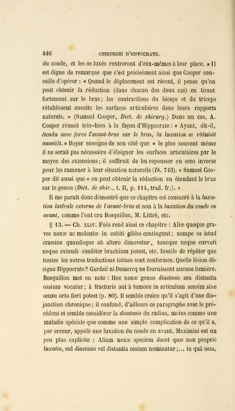 du coude, et les os luxés rentreront d'eux-mêmes à leur place. »I1 est digne de remarque que c'est précisément ainsi que Cooper con- seille d'opérer : « Quand le déplacement est récent, il pense qu'on peut obtenir la réduction (dans chacun des deux cas) en tirant fortement sur le bras; les contractions du biceps et du triceps rétablissent ensuite les surfaces articulaires dans leurs rapports naturels. » (Samuel Cooper, Dict. de chirurg.) Dans un cas, A. Cooper réussit très-bien à la façon d'Hippocrate : « Ayant, dit-il, étendu avec force l'avant-bras sur le bras, la luxation se réduisit aussitôt. » Boyer enseigne de son côté que « le plus souvent même il ne serait pas nécessaire d'éloigner les surfaces articulaires par le moyen des extensions ; il suffirait de les repousser en sens inverse pour les ramener à leur situation naturelle (Ib. 743). » Samuel Coo- per dit aussi que « on peut obtenir la réduction en étendant le bras sur le genou (Dict. de chir., t. II, p. 114, trad. fr.). » Il me paraît donc démontré que ce chapitre est consacré à la luxa- tion latérale externe de l'avant-bras et non à la luxation du coude en avant, comme l'ont cru Bosquillon, M. Littré, etc. § 13. — Ch. xliv. Foës rend ainsi ce chapitre : Alise quoque gra- ves noxse ac molestiae in cubiti gibbo contingunt ; nempe os istud crassius quandoque ab altero dimovetur, tuncque neque curvari neque extendi similiter brachium potest, etc. Inutile de répéter que toutes les autres traductions latines sont conformes. Quelle lésion dé- signe Hippocrate? Gardeil niDemercq ne fournissent aucune lumière. Bosquillon met en note : Hoc noxse genus diastasis seu distantia ossium vocatur ; à fracturis aut à tumore in articulum sensim sine sensu orto fieri potest (p. 80). Il semble croire qu'il s'agit d'une dis- jonction chronique; il confond, d'ailleurs ce paragraphe avec le pré- cédent et semble considérer la diastasis du radius, moins comme une maladie spéciale que comme une simple complication de ce qu'il a, par erreur, appelé une luxation du coude en avant. Maximini est un peu plus explicite : Aliam noxse speciem docet quse non propriè luxatio, sed diastasis vel distantia ossium nominatur ;... in quâ ossa,