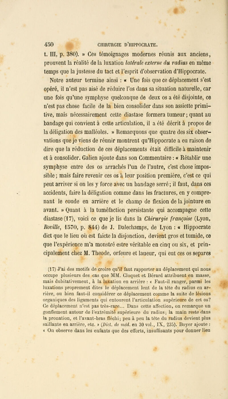 t. III, p. 380). » Ces témoignages modernes réunis aux anciens, prouvent la réalité de la luxation latérale externe du radius en même temps que la justesse du tact et l'esprit d'observation d'Hippocrate. Notre auteur termine ainsi : « Une fois que ce déplacement s'est opéré, il n'est pas aisé de réduire l'os dans sa situation naturelle, car une fois qu'une symphyse quelconque de deux os a été disjointe, ce n'est pas chose facile de la bien consolider dans son assiette primi- tive, mais nécessairement cette diastase formera tumeur ; quant au bandage qui convient à cette articulation, il a été décrit à propos de la déligation des malléoles. » Remarquons que quatre des six obser- vations que je viens de réunir montrent qu'Hippocrate a eu raison de dire que la réduction de ces déplacements était difficile à maintenir et à consolider. Galien ajoute dans son Commentaire : « Rétablir une symphyse entre des os arrachés l'un de l'autre, c'est chose impos- sible ; mais faire revenir ces os à leur position première, c'est ce qui peut arriver si on les y force avec un bandage serré ; il faut, dans ces accidents, faire la déligation comme dans les fractures, en y compre- nant le coude en arrière et le champ de flexion de la jointure en avant. » Quant à la tuméfaction persistante qui accompagne cette diastase (17), voici ce que je lis dans la Chirurgie françoise (Lyon, Roville, 1570, p. 844) de J. Dalechamps, de Lyon : « Hippocrate dict que le lieu où est faicte la disjonction, devient gros et tumide, ce que l'expérience m'a monstre estre véritable en cinq ou six, et prin- cipalement chez M. Theode, orfeure et laueur, qui eut ces os sépares (17) J'ai des motifs de croire qu'il faut rapporter au déplacement qui nous occupe plusieurs des cas que MM. Gloquet et Bérard attribuent en masse, mais dubitativemeut, à la luxation en arrière : « Faut-il ranger, parmi les luxations proprement dites le déplacement lent de la tête du radius en ar- rière, ou bien faut-il considérer ce déplacement comme la suite de lésions organiques des ligaments qui entourent l'articulation supérieure de cet os? Ce déplacement n'est pas très-rare... Dans cette affection, on remarque un gonflement autour de l'extrémité supérieure du radius; la main reste dans la pronation, et l'avant-bras fléchi ; peu à peu la tête du radius devient plus saillante en arrière, etc. » (Dict. de méd. en 30 vol., IX, 235). Boyer ajoute : a On observe dans les enfants que des efforts, insuffisants pour donner lieu