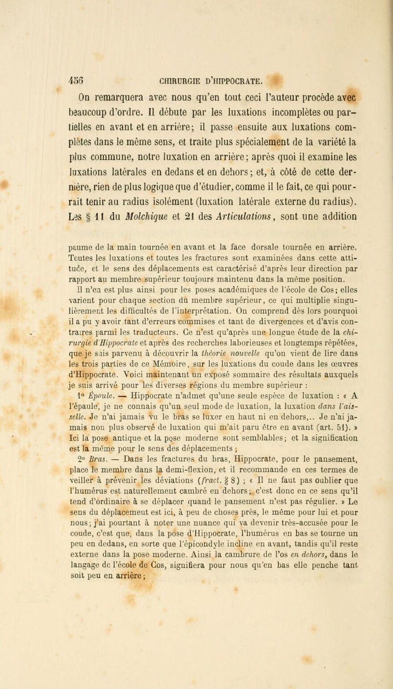 On remarquera avec nous qu'en tout ceci l'auteur procède avec beaucoup d'ordre. Il débute par les luxations incomplètes ou par- tielles en avant et en arrière ; il passe ensuite aux luxations com- plètes dans le même sens, et traite plus spécialement de la variété la plus commune, notre luxation en arrière; après quoi il examine les luxations latérales en dedans et en dehors ; et, à côté de cette der- nière, rien de plus logique que d'étudier, comme il le fait, ce qui pour- rait tenir au radius isolément (luxation latérale externe du radius). Les | 11 du Molchique et 21 des Articulations, sont une addition paume de la main tournée en avant et la face dorsale tournée en arrière. Toutes les luxations et toutes les fractures sont examinées dans cette atti- tude, et le sens des déplacements est caractérisé d'après leur direction par rapport au membre supérieur toujours maintenu dans la même position. Il n'en est plus ainsi pour les poses académiques de l'école de Gos; elles varient pour chaque section du membre supérieur, ce qui multiplie singu- lièrement les difficultés de l'interprétation. On comprend dès lors pourquoi il a pu y avoir tant d'erreurs commises et tant de divergences et d'avis con- traires parmi les traducteurs. Ce n'est qu'après une longue étude de la chi- rurgie d'Hippocrate et après des recherches laborieuses et longtemps répétées, que je sais parvenu à découvrir la théorie nouvelle qu'on vient de lire dans les trois parties de ce Mémoire, sur les luxations du coude dans les œuvres d'Hippocrate. Voici maintenant un exposé sommaire des résultats auxquels je suis arrivé pour les diverses régions du membre supérieur : 1° Époule. — Hippocrate n'admet qu'une seule espèce de luxation : « A l'épaule, je ne connais qu'un seul mode de luxation, la luxation dans l'ais- selle. Je n'ai jamais vu le bras se luxer en haut ni en dehors,.. Je n'ai ja- mais non plus observé de luxation qui m'ait paru être en avant (art. 51). » Ici la pose antique et la pose moderne sont semblables; et la signification est la même pour le sens des déplacements ; 2° Bras. — Dans les fractures du bras, Hippocrate, pour le pansement, place le membre dans la demi-flexion, et il recommande en ces termes de veiller à prévenir les déviations (fract. § 8) ; « II ne faut pas oublier que l'humérus est naturellement cambré en dehors ; c'est donc en ce sens qu'il tend d'ordinaire à se déplacer quand le pansement n'est pas régulier. » Le sens du déplacement est ici, à peu de choses près, le même pour lui et pour nous ; j'ai pourtant à noter une nuance qui va devenir très-accusée pour le coude, c'est que, dans la pose d'Hippocrate, l'humérus en bas se tourne un peu en dedans, en sorte que l'épicondyle incline en avant, tandis qu'il reste externe dans la pose moderne. Ainsi la cambrure de l'os en dehors, dans le langage de l'école de Gos, signifiera pour nous qu'en bas elle penche tant soit peu en arrière ;