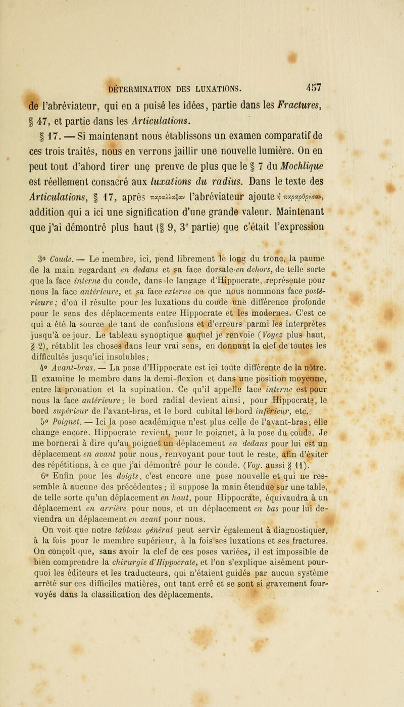 de l'abréviateur, qui en a puisé les idées, partie dans les Fractures, f 47, et partie dans les Articulations. §17. — Si maintenant nous établissons un examen comparatif de ces trois traités, nous en verrons jaillir une nouvelle lumière. On en peut tout d'abord tirer une. preuve de plus que le § 7 du Mochlique est réellement consacré aux luxations du radius. Dans le texte des Articulations, § 47, après n«/9tdx«i«v l'abréviateur ajoute -ô ™p«Poprw, addition qui a ici une signification d'une grande valeur. Maintenant que j'ai démontré plus haut (§ 9, 3e partie) que c'était l'expression 3° Coude. — Le membre, ici, pend librement le long du tronc, la paume de la main regardant en dedans et sa face dorsale>m dehors, de telle sorte que la face interne du coude, dans le langage d'Hippocrate, représente pour nous la face antérieure, et sa face externe ce que nous nommons face posté- rieure ; d'où il résulte pour les luxations du coude une différence profonde pour le sens des déplacements entre Hippocrate et les modernes. C'est ce qui a été la source de tant de confusions et d'erreurs parmi les interprètes jusqu'à ce jour. Le tableau synoptique auquel je renvoie (Voyez plus haut, g 2), rétablit les choses dans leur vrai sens, en donnant la clef de toutes les difficultés jusqu'ici insolubles; 4° Avant-bras. — La pose d'Hippocrate est ici toute différente de la notre. Il examine le membre dans la demi-flexion et dans une position moyenne, entre la pronation et la supination. Ce qu'il appelle face interne est pour nous la face antérieure; le bord radial devient ainsi, pour Hippocrate, le bord supérieur de l'avant-bras, et le bord cubital le bord inférieur, etc.; 5° Poignet. — Ici la pose académique n'est plus celle de l'avant-bras ; elle change encore. Hippocrate revient, pour le poignet, à la pose du coude. Je me bornerai à dire qu'au poignet un déplacemeut en dedans pour lui est un déplacement en avant pour nous, renvoyant pour tout le reste, afin d'éviter des répétitions, à ce que j'ai démontré pour le coude. (Voy. aussi g 11). G° Enfin pour les doigts, c'est encore une pose nouvelle et qui ne res- semble à aucune des précédentes ; il suppose la main étendue sur une table, de telle sorte qu'un déplacement en haut, pour Hippocrate, équivaudra à un déplacement en arrière pour nous, et un déplacement en bas pour lui de- viendra un déplacement en avant pour nous. On voit que notre tableau général peut servir également à diagnostiquer, à la fois pour le membre supérieur, à la fois ses luxations et ses fractures. On conçoit que, sans avoir la clef de ces poses variées, il est impossible de bien comprendre la chirurgie d'Hippocrate, et l'on s'explique aisément pour- quoi les éditeurs et les traducteurs, qui n'étaient guidés par aucun système arrêté sur ces difficiles matières, ont tant erré et se sont si gravement four- voyés dans la classification des déplacements.