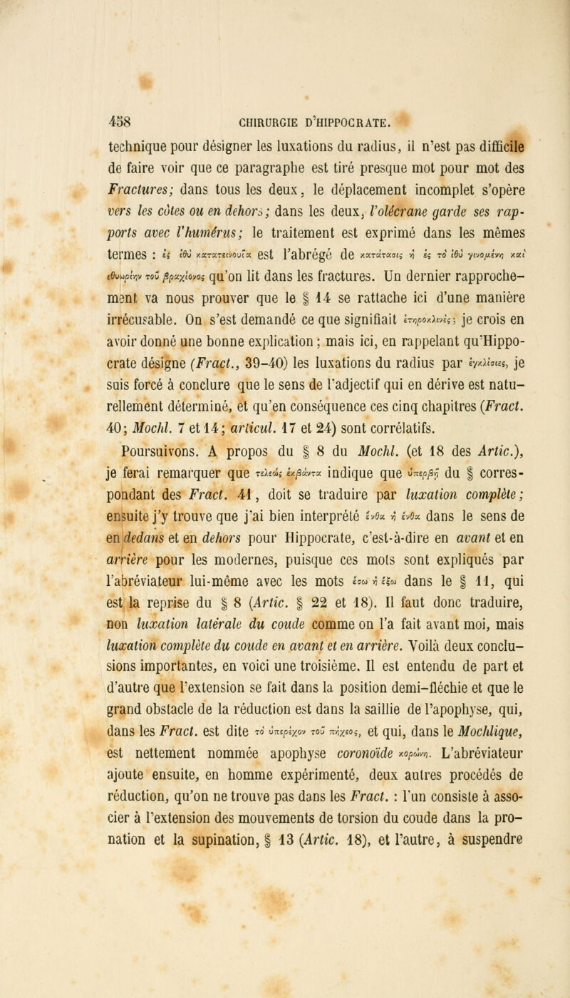 technique pour désigner les luxations du radius, il n'est pas difficile de faire voir que ce paragraphe est tiré presque mot pour mot des Fractures; dans tous les deux, le déplacement incomplet s'opère vers les côtes ou en dehors; dans les deux, Volécrane garde ses rap- ports avec l'humérus; le traitement est exprimé dans les mêmes termes : U lo» xierxvsAovta est l'abrégé de ««««««s *ï k ro le» y^oy-èwi ao.i tOwpiw tqC ppuxiowi qu'on lit dans les fractures. Un dernier rapproche- ment va nous prouver que le § 14 se rattache ici d'une manière irrécusable. On s'est demandé ce que signifiait «voxJUwtl je crois en avoir donné une bonne explication ; mais ici, en rappelant qu'Hippo- crate désigne (Fract., 39-40) les luxations du radius par b*x™s, je suis forcé à conclure que le sens de l'adjectif qui en dérive est natu- rellement déterminé, et qu'en conséquence ces cinq chapitres (Fract. 40; Mochl. 7 et 44; arlicul. 17 et 24) sont corrélatifs. Poursuivons. A propos du § 8 du Mochl. (et 18 des Artic), je ferai remarquer que «i«îî «x/swT« indique que fcnp/8? du § corres- pondant des Fract. 41, doit se traduire par luxation complète; ensuite j'y trouve que j'ai bien interprété '^e* t h$x dans le sens de en dedans et en dehors pour Hippocrate, c'est-à-dire en avant ei en arrière pour les modernes, puisque ces mois sont expliqués par l'abréviateur lui-même avec les mots imta& dans le § H, qui est la reprise du § 8 (Artic. § 22 et 18). Il faut donc traduire, non luxation latérale du coude comme on l'a fait avant moi, mais luxation complète du coude en avant et en arrière. Voilà deux conclu- sions importantes, en voici une troisième. Il est entendu de part et d'autre que l'extension se fait dans la position demi-fléchie et que le grand obstacle de la réduction est dans la saillie de l'apophyse, qui, dans les Fract. est dite w ànpbe» w« mxm,, et qui, dans le Mochlique, est nettement nommée apophyse coronoïde xo/swwj. L'abréviateur ajoute ensuite, en homme expérimenté, deux autres procédés de réduction, qu'on ne trouve pas dans les Fract. : l'un consiste à asso- cier à l'extension des mouvements de torsion du coude dans la pro- nation et la supination, § 13 (Artic. 18), et l'autre, à suspendre