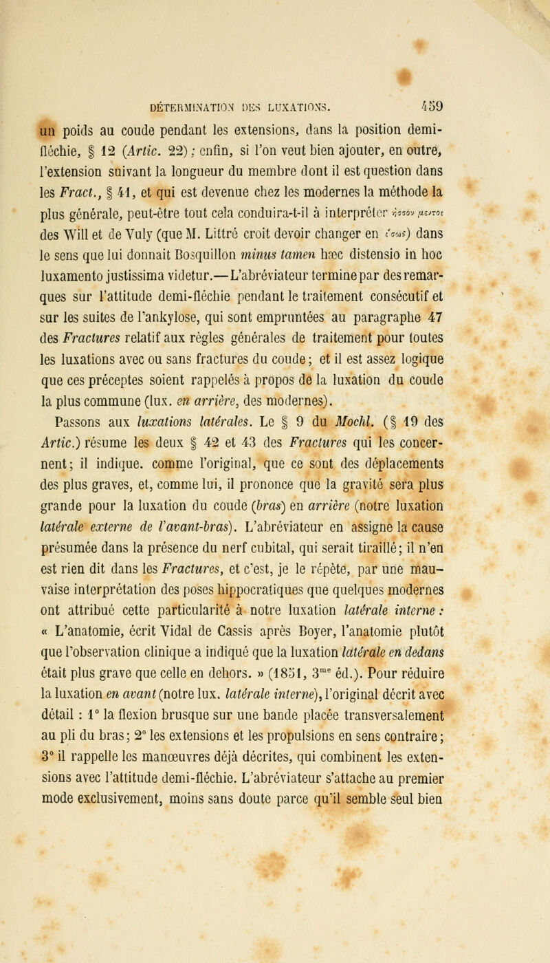 un poids au coude pendant les extensions, dans la position demi- fléchie, §12 (Artic. 22)/enfin, si l'on veut bien ajouter, en outre, l'extension suivant la longueur du membre dont il est question dans les Fract., § 41, et qui est devenue chez les modernes la méthode la plus générale, peut-être tout cela conduira-t-il à interpréter ijws» i*™ des Will et de Vuly (que M. Littré croit devoir changer en tans) dans le sens que lui donnait Bosquillon minus tamen hsec distensio in hoc luxamento justissima videtur.—L'abréviateur termine par des remar- ques sur l'attitude demi-fléchie pendant le traitement consécutif et sur les suites de l'ankylose, qui sont empruntées au paragraphe 47 des Fractures relatif aux règles générales de traitement pour toutes les luxations avec ou sans fractures du coude ; et il est assez logique que ces préceptes soient rappelés à propos de la luxation du coude la plus commune (lux. en arrière, des modernes). Passons aux luxations latérales. Le § 9 du Mochl. (1 19 des Artic.) résume les deux § 42 et 43 des Fractures qui les concer- nent; il indique, comme l'original, que ce sont des déplacements des plus graves, et, comme lui, il prononce que la gravité sera plus grande pour la luxation du coude (bras) en arrière (notre luxation latérale externe de Vavant-bras). L'abréviateur en assigne la cause présumée dans la présence du nerf cubital, qui serait tiraillé; il n'en est rien dit dans les Fractures, et c'est, je le répète, par une mau- vaise interprétation des poses hippocratiques que quelques modernes ont attribué cette particularité à notre luxation latérale interne : « L'anatomie, écrit Vidal de Cassis après Boyer, l'anatomie plutôt que l'observation clinique a indiqué que la luxation latérale en dedans était plus grave que celle en dehors. » (1851, 3me éd.). Pour réduire la luxation en avant (notre lux. latérale interne), l'original décrit avec détail : 1° la flexion brusque sur une bande placée transversalement au pli du bras ; 2° les extensions et les propulsions en sens contraire ; 3° il rappelle les manœuvres déjà décrites, qui combinent les exten- sions avec l'attitude demi-fléchie. L'abréviateur s'attache au premier mode exclusivement, moins sans doute parce qu'il semble seul bien